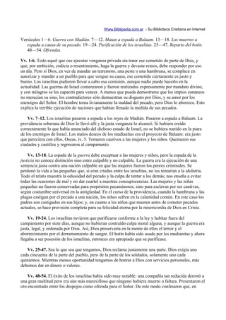 Www.Biblipedia.com.ar - Su Biblioteca Cristiana en Internet

Versículos 1—6. Guerra con Madián. 7—12. Matan a espada a Balaam. 13—18. Los muertos a
   espada a causa de su pecado. 19—24. Purificación de los israelitas. 25—47. Reparto del botín.
   48—54. Ofrendas.

Vv. 1-6. Todo aquel que ose ejecutar venganza privada sin tener ese cometido de parte de Dios, y
que, por ambición, codicia o resentimiento, haga la guerra y devaste reinos, debe responder por eso
un día. Pero si Dios, en vez de mandar un terremoto, una peste o una hambruna, se complace en
autorizar y mandar a un pueblo para que vengue su causa, ese cometido ciertamente es justo y
bueno. Los israelitas pudieron llevar a cabo esa comisión, aunque nadie puede hacerlo en la
actualidad. Las guerras de Israel comenzaron y fueron realizadas expresamente por mandato divino,
y con milagros se les capacitó para vencer. A menos que pueda demostrarse que los impíos cananeos
no merecían su sino, los contradictores sólo demuestran su disgusto por Dios, y su amor por los
enemigos del Señor. El hombre toma livianamente la maldad del pecado, pero Dios lo aborrece. Esto
explica la terrible ejecución de naciones que habían llenado la medida de sus pecados.

    Vv. 7–12. Los israelitas pasaron a espada a los reyes de Madián. Pasaron a espada a Balaam. La
providencia soberana de Dios lo llevó allí y la justa venganza lo alcanzó. Si hubiera creído
correctamente lo que había anunciado del dichoso estado de Israel, no se hubiera metido en la piara
de los enemigos de Israel. Los malos deseos de los madianitas era el proyecto de Balaam: era justo
que pereciera con ellos, Oseas, iv, 5. Tomaron cautivos a las mujeres y los niños. Quemaron sus
ciudades y castillos y regresaron al campamento.

    Vv. 13-18. La espada de la guerra debe exceptuar a las mujeres y niños, pero la espada de la
justicia no conoce distinción sino entre culpable y no culpable. La guerra era la ejecución de una
sentencia justa contra una nación culpable en que las mujeres fueron los peores criminales. Se
perdonó la vida a las pequeñas que, si eran criadas entre los israelitas, no los tentarían a la idolatría.
Todo el relato muestra la odiosidad del pecado y la culpa de tentar a los demás; nos enseña a evitar
todas las ocasiones de mal y no dar cuartel a nuestras concupiscencias. Las mujeres y las niñas
pequeñas no fueron conservadas para propósitos pecaminosos, sino para esclavas por ser cautivas,
según costumbre universal en la antigüedad. En el curso de la providencia, cuando la hambruna y las
plagas castigan por el pecado a una nación, los niños sufren en la calamidad común. En este caso los
padres son castigados en sus hijos; y, en cuanto a los niños que mueren antes de cometer pecados
actuales, se hace provisión completa para su felicidad eterna por la misericordia de Dios en Cristo.

    Vv. 19-24. Los israelitas tuvieron que purificarse conforme a la ley y habitar fuera del
campamento por siete días, aunque no hubieran contraído culpa moral alguna, y aunque la guerra era
justa, legal, y ordenada por Dios. Así, Dios preservaría en la mente de ellos el terror y el
aborrecimiento por el derramamiento de sangre. El botín había sido usado por los madianitas y ahora
llegaba a ser posesión de los israelitas, entonces era apropiado que se purificase.

   Vv. 25-47. Sea lo que sea que tengamos, Dios reclama justamente una parte. Dios exigía uno
cada cincuenta de la parte del pueblo, pero de la parte de los soldados, solamente uno cada
quinientos. Mientras menos oportunidad tengamos de honrar a Dios con servicios personales, más
debemos dar en dinero o valores.

    Vv. 48-54. El éxito de los israelitas había sido muy notable: una compañía tan reducida derrotó a
una gran multitud pero era aún más maravilloso que ninguno hubiera muerto o faltara. Presentaron el
oro encontrado entre los despojos como ofrenda para el Señor. De este modo confesaron que, en
 