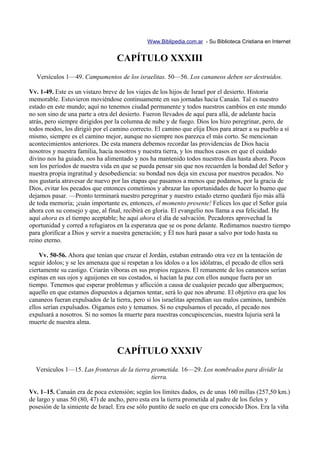 Www.Biblipedia.com.ar - Su Biblioteca Cristiana en Internet


                                   CAPÍTULO XXXIII
   Versículos 1—49. Campamentos de los israelitas. 50—56. Los cananeos deben ser destruidos.

Vv. 1-49. Este es un vistazo breve de los viajes de los hijos de Israel por el desierto. Historia
memorable. Estuvieron moviéndose continuamente en sus jornadas hacia Canaán. Tal es nuestro
estado en este mundo; aquí no tenemos ciudad permanente y todos nuestros cambios en este mundo
no son sino de una parte a otra del desierto. Fueron llevados de aquí para allá, de adelante hacia
atrás, pero siempre dirigidos por la columna de nube y de fuego. Dios los hizo peregrinar, pero, de
todos modos, los dirigió por el camino correcto. El camino que elija Dios para atraer a su pueblo a sí
mismo, siempre es el camino mejor, aunque no siempre nos parezca el más corto. Se mencionan
acontecimientos anteriores. De esta manera debemos recordar las providencias de Dios hacia
nosotros y nuestra familia, hacia nosotros y nuestra tierra, y los muchos casos en que el cuidado
divino nos ha guiado, nos ha alimentado y nos ha mantenido todos nuestros días hasta ahora. Pocos
son los períodos de nuestra vida en que se pueda pensar sin que nos recuerden la bondad del Señor y
nuestra propia ingratitud y desobediencia: su bondad nos deja sin excusa por nuestros pecados. No
nos gustaría atravesar de nuevo por las etapas que pasamos a menos que podamos, por la gracia de
Dios, evitar los pecados que entonces cometimos y abrazar las oportunidades de hacer lo bueno que
dejamos pasar. —Pronto terminará nuestro peregrinar y nuestro estado eterno quedará fijo más allá
de toda memoria; ¡cuán importante es, entonces, el momento presente! Felices los que el Señor guía
ahora con su consejo y que, al final, recibirá en gloria. El evangelio nos llama a esa felicidad. He
aquí ahora es el tiempo aceptable; he aquí ahora el día de salvación. Pecadores aprovechad la
oportunidad y corred a refugiaros en la esperanza que se os pone delante. Redimamos nuestro tiempo
para glorificar a Dios y servir a nuestra generación; y Él nos hará pasar a salvo por todo hasta su
reino eterno.

    Vv. 50-56. Ahora que tenían que cruzar el Jordán, estaban entrando otra vez en la tentación de
seguir ídolos; y se les amenaza que si respetan a los ídolos o a los idólatras, el pecado de ellos será
ciertamente su castigo. Criarán víboras en sus propios regazos. El remanente de los cananeos serían
espinas en sus ojos y aguijones en sus costados, si hacían la paz con ellos aunque fuera por un
tiempo. Tenemos que esperar problemas y aflicción a causa de cualquier pecado que alberguemos;
aquello en que estamos dispuestos a dejarnos tentar, será lo que nos abrume. El objetivo era que los
cananeos fueran expulsados de la tierra, pero si los israelitas aprendían sus malos caminos, también
ellos serían expulsados. Oigamos esto y temamos. Si no expulsamos el pecado, el pecado nos
expulsará a nosotros. Si no somos la muerte para nuestras concupiscencias, nuestra lujuria será la
muerte de nuestra alma.



                                   CAPÍTULO XXXIV
  Versículos 1—15. Las fronteras de la tierra prometida. 16—29. Los nombrados para dividir la
                                              tierra.

Vv. 1–15. Canaán era de poca extensión; según los límites dados, es de unas 160 millas (257,50 km.)
de largo y unas 50 (80, 47) de ancho, pero esta era la tierra prometida al padre de los fieles y
posesión de la simiente de Israel. Era ese sólo puntito de suelo en que era conocido Dios. Era la viña
 