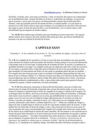 Www.Biblipedia.com.ar - Su Biblioteca Cristiana en Internet

del Señor, su huerto, pero, como pasa con huertos y viñas, la estrechez del espacio era compensado
por la fertilidad del suelo. Aunque del Señor es la tierra y su plenitud, sin embargo, son pocos los
que lo conocen y sirven; pero esos pocos son bienaventurados, porque llevan fruto para Dios.
Además, véase qué pequeña porción del mundo da Dios a su propio pueblo. Los que tienen su
porción en el cielo, tienen motivos para estar contentos con un pedacito de esta tierra. Pero por poco
que tenga un justo, lo tiene del amor de Dios y con Su bendición, y eso es mucho mejor y más
reconfortante que las riquezas de muchos impíos.

    Vv. 16-29. Dios nombra aquí a hombres para que distribuyan la tierra entre ellos. Tan seguros
debían sentirse de la victoria y del éxito mientras Dios peleó por ellos, que fueron nombradas las
personas a las que se confiaría la división de la tierra.



                                   CAPÍTULO XXXV
 Versículos 1—8. Las ciudades de los levitas. 9—34. Las ciudades de refugio—Las leyes sobre el
                                           asesinato.

Vv. 1–8. Las ciudades de los sacerdotes y levitas no eran sólo para acomodarlos sino para ponerlos
como maestros de religión en diversas partes del territorio. Porque aunque el servicio del tabernáculo
o del templo eran en un solo lugar, la predicación de la palabra de Dios, la oración y la alabanza no
quedaban limitadas a ese lugar. Las ciudades tenían que ser dadas por cada tribu. Cada una reconocía
de este modo su gratitud a Dios. Cada tribu tenía el beneficio de los levitas que habitaban en ellas,
para enseñarles el conocimiento del Señor; de este modo no quedaban partes del país en tinieblas. —
El evangelio hace provisión para que el que es enseñado en la palabra, haga partícipe de toda cosa
buena al que lo instruye, Gálatas vi, 6. Nosotros tenemos que dejar a los ministros de Dios libres de
las preocupaciones que los distraen y darles tiempo libre para los deberes de su oficio; a fin de que
ellos puedan dedicarse completamente a ellos, y aprovechen toda ocasión para ganarse la buena
voluntad de la gente y llamar su atención, con actos de bondad.

    Vv. 9–34. Para demostrar claramente lo aborrecible del homicidio y proveer el medio más
efectivo para el castigo del homicida, el pariente más cercano del muerto podía, en casos notorios,
buscar la venganza y ejecutarla bajo el título de vengador de la sangre (o redentor de la sangre). No
se distingue entre ira súbita y alevosía premeditada, siendo ambos delito de homicidio; se distingue
entre atacar intencionalmente a alguien con un arma que probablemente le cause la muerte y un
golpe casual. En este caso sólo la ciudad de refugio daba protección. El asesinato en todas sus
formas y en todos sus ropajes, contamina la tierra. ¡Ay! ¡Que pasen sin ser castigados tantos
asesinos, disfrazados como duelos, combates deportivos, etc.! —Había seis ciudades de refugio; a
alguna de ellas se podía llegar en menos de un día de viaje desde cualquier parte de la tierra. A ellas
podían huir los homicidas en busca de refugio y estar a salvo hasta que tuvieran un juicio justo. Si
eran exonerados del cargo, eran protegidos del vengador de la sangre, pero tenían que seguir dentro
de los límites de la ciudad hasta la muerte del sumo sacerdote. De esta manera se nos recuerda que la
muerte del gran Sumo Sacerdote es el único medio por el cual son perdonados los pecados y puestos
en libertad los pecadores. —En ambos Testamentos hay claras alusiones a estas ciudades, de modo
que no dudemos el carácter típico de su institución. “Volvéos a la fortaleza, oh prisioneros de
esperanza; hoy también os anuncio que os restauraré el doble”, dice la voz de misericordia en
Zacarías ix, 12, aludiendo a la ciudad de refugio. San Pablo describe el fortísimo consuelo acudir a
 