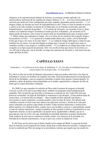 Www.Biblipedia.com.ar - Su Biblioteca Cristiana en Internet

refugiarse en la esperanza puesta delante de nosotros, en un pasaje siempre aplicado a la
misericordiosa institución de las ciudades de refugio, Hebreos vi, 18. —Las ricas misericordias de la
salvación por medio de Cristo, prefiguradas por estas ciudades, demandan nuestra atención: —1. La
antigua ciudad ¿no elevaba sus torres de seguridad hacia lo alto? Véase a Cristo levantado en la cruz,
y ¿ahora no ha sido exaltado a la diestra de su Padre para ser un Príncipe un Salvador, para dar
arrepentimiento y remisión de pecados? —2. El camino de salvación, ¿no recuerda el suave y llano
sendero a la ciudad de refugio? Examínese la senda que lleva al Redentor. ¿Se encuentra en Él
alguna piedra de tropiezo, salvo la que el corazón malo de incredulidad pone para su propia caída?
—3. Había señales que indicaban la ciudad. ¿No es el oficio de los ministros del evangelio dirigir a
los pecadores a Cristo? —4. La puerta de la ciudad estaba abierta día y noche. ¿No ha declarado
Cristo que el que a mí viene, no le echo fuera? —5. La ciudad de refugio daba apoyo a todos los que
entraban tras sus muros. Los que han llegado al refugio que vivan por fe en aquél cuya carne es
verdadera comida y cuya sangre es verdadera bebida. —6. La ciudad era un refugio para todos. En el
evangelio no se hace acepción de personas. Sólo vive en ella el alma que merece la ira divina; no
vive allí sino el alma que, con fe sencilla, no tenga otra esperanza de salvación y vida eterna sino por
medio del Hijo de Dios.



                                   CAPÍTULO XXXVI
 Versículos 1—4. La herencia de las hijas de Zelofehad. 5—12. Las hijas de Zelofehad tienen que
                      casarse dentro de su propia tribu. 13. Conclusión.

Vv. 1-4. Los jefes de la tribu de Manasés representan lo malo que podría sobrevenir si las hijas de
Zelofehad se casaran con hombres de cualquier otra tribu. Ellas procuraban preservar la designación
divina de las heredades, y que no surgieran contiendas ni peleas entre quienes vinieran después. Es
sabiduría y deber de quienes tienen propiedades en el mundo, regularizarlos y disponer de ellos de
modo que no surjan discordias ni disputas.

    Vv. 5-12. Los que consultan los oráculos de Dios sobre la manera de asegurar su heredad
celestial, no sólo se les dirá lo que deben hacer, también sus preguntas serán bondadosamente
aceptadas. Dios no permite que una tribu se enriquezca a expensas de otra. Cada tribu tenía que
preservar su heredad. Las hijas de Zelofehad se sometieron a este designio. ¿Cómo podrían dejar de
casarse bien, si el mismo Dios las dirigía? —Que el pueblo de Dios aprenda cuán bueno y
conveniente es unirse solamente a su propio pueblo, como las hijas de Israel. ¿No debiera todo
verdadero creyente en Jesús estar muy atento a las relaciones cercanas y tiernas de la vida, para
unirse solamente con quienes están unidos al Señor? Todas nuestras intenciones e inclinaciones
deben sujetarse a la voluntad de Dios, cuando esta se nos ha dado a conocer, y especialmente cuando
se trata de contraer matrimonio. Aunque la palabra de Dios permite el afecto y la preferencia en esta
importante relación, no da su aprobación a la pasión necia, ingobernable e idólatra, que no se
preocupa por cual sea el fin, sino que, desafiando la autoridad, determina su propia satisfacción.
Toda conducta de esta clase es contraria al sentido común, a los intereses de la sociedad, a la
felicidad de la relación matrimonial y, lo que es peor aun, contra la religión de Cristo.

    V. 13. Estos son los juicios que el Señor mandó en los campos de Moab. La mayoría de ellos
dicen la relación con la ocupación de Canaán, donde iban a entrar ahora los israelitas. Cualquiera sea
la nueva condición que Dios nos ponga en su providencia, tenemos que rogarle que nos enseñe los
 