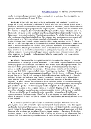 Www.Biblipedia.com.ar - Su Biblioteca Cristiana en Internet

mucho tiempo con ellos pero en vano. Nadie es castigado por la justicia de Dios sino aquellos que
detestan ser reformados por la gracia de Dios.

     Vv. 8—11. Noé no halló favor ante los ojos de los hombres; ellos lo odiaron y persiguieron
porque por su vida y predicación él condenaba al mundo: pero halló gracia ante los ojos del Señor y
eso lo hizo más verdaderamente honorable que los hombres de renombre. Que este sea nuestro deseo
principal, esforcémonos para que podamos ser aceptados por Él. Cuando el resto del mundo era malo
Noé mantuvo su integridad. La buena voluntad de Dios para con Noé produjo esta buena obra en él.
Él era justo, esto es, un hombre justificado ante Dios por fe en la Simiente prometida. Como tal fue
hecho santo y tuvo principios justos. Y fue justo en su conducta. No sólo fue honesto sino devoto; su
afán constante era hacer la voluntad de Dios. Dios mira con favor a quienes miran sinceramente a Él
con los ojos de la fe. Fácil es ser religioso cuando la religión está de moda; pero muestra fe y
resolución firmes nadar contra la corriente y estar por Dios cuando nadie más está por Él; Noé lo
hizo así. —Toda clase de pecados se hallaban entre los hombres. Ellos corrompieron la adoración de
Dios. El pecado llena la tierra con violencia y esto justificaba plenamente la decisión de Dios de
destruir el mundo. El contagio se disemina. Cuando la maldad se vuelve general, la ruina no está
lejos; mientras en una nación haya un remanente de gente que ora, vaciando así la medida antes que
se llene, los juicios pueden ser aplazados; pero cuando todas las manos están ocupadas en echar
abajo las cercas, por el pecado, y nadie se pone en la brecha para repararla, ¿qué puede esperarse
sino un diluvio de ira?

     Vv. 12—21. Dios contó a Noé su propósito de destruir el mundo malo con agua. La comunión
íntima del Señor es con los que le temen, Salmo xxv, 14. Está con los creyentes capacitándolos para
entender y aplicar las declaraciones y advertencias de la palabra escrita. Dios optó por hacerlo con
inundación de las aguas que anegarían el mundo. Al elegir la vara con que corrige a sus hijos, Él
escoge la espada con que corta a sus enemigos. —Dios estableció su pacto con Noé. Este es el
primer lugar de la Biblia en que se halla la palabra “pacto”; parece significar, —1. El acuerdo de
providencia; que el curso de la naturaleza continuará hasta el fin del tiempo. —2. El pacto de gracia
en que Dios será el Dios de Noé, y que de su simiente Dios tomaría un pueblo para sí. —Dios dio
órdenes a Noé para que hiciera un arca. Esta arca era como el casco de un navío, adecuado para
flotar sobre las aguas. Era muy grande, la mitad del tamaño de la catedral de San Pablo [Londres,
Inglaterra]. Y podría contener más de dieciocho de las naves más grandes usadas en nuestro tiempo.
Dios hubiera podido salvar a Noé sin ponerlo a pasar trabajos, dolores ni problemas, pero lo empleó
para construir lo que iba a ser el medio de preservarlo, para prueba de su fe y obediencia. La
providencia y la gracia de Dios poseen y coronan al obediente y diligente. Dios dio a Noé órdenes
específicas sobre cómo hacer el arca, que, por tanto, no podían sino ser perfectas para su propósito.
—Dios prometió a Noé que él y su familia serían mantenidos vivos en el arca. Probablemente
nosotros y nuestras familias tengamos el beneficio de lo que hacemos por obediencia a Dios. La
piedad de los padres da bien a sus hijos en esta vida y los encamina más por la senda a la vida eterna,
si ellos mejoran.

    V. 22. La fe de Noé triunfó sobre todos los razonamientos corruptos. Armar un edificio tan
grande, como nunca antes había visto, y proporcionar comida para las criaturas vivas, iba a requerir
de él mucha dedicación, trabajo y gastos. Sus vecinos se iban a reír de él. Pero todas esas objeciones
superó Noé por la fe; su obediencia era pronta y resuelta. Habiendo empezado a construir, no lo dejó
hasta que hubo terminado: así hizo él y así debemos hacerlo nosotros. —Tuvo temor del diluvio y,
por tanto, preparó el arca. En la advertencia dada a Noé hay una advertencia aún más solemne dada a
nosotros: huir de la ira venidera que raerá el mundo de los incrédulos arrojándolos al abismo de la
 