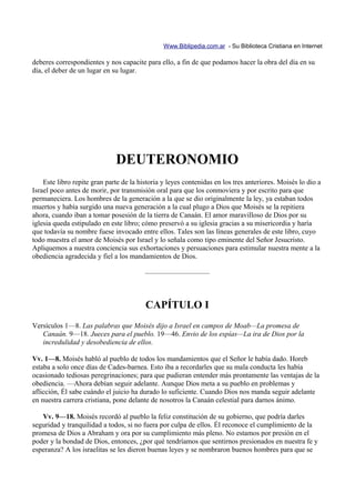 Www.Biblipedia.com.ar - Su Biblioteca Cristiana en Internet

deberes correspondientes y nos capacite para ello, a fin de que podamos hacer la obra del día en su
día, el deber de un lugar en su lugar.




                              DEUTERONOMIO
    Este libro repite gran parte de la historia y leyes contenidas en los tres anteriores. Moisés lo dio a
Israel poco antes de morir, por transmisión oral para que los conmoviera y por escrito para que
permaneciera. Los hombres de la generación a la que se dio originalmente la ley, ya estaban todos
muertos y había surgido una nueva generación a la cual plugo a Dios que Moisés se la repitiera
ahora, cuando iban a tomar posesión de la tierra de Canaán. El amor maravilloso de Dios por su
iglesia queda estipulado en este libro; cómo preservó a su iglesia gracias a su misericordia y haría
que todavía su nombre fuese invocado entre ellos. Tales son las líneas generales de este libro, cuyo
todo muestra el amor de Moisés por Israel y lo señala como tipo eminente del Señor Jesucristo.
Apliquemos a nuestra conciencia sus exhortaciones y persuaciones para estimular nuestra mente a la
obediencia agradecida y fiel a los mandamientos de Dios.

                                         —————————



                                         CAPÍTULO I
Versículos 1—8. Las palabras que Moisés dijo a Israel en campos de Moab—La promesa de
   Canaán. 9—18. Jueces para el pueblo. 19—46. Envio de los espías—La ira de Dios por la
   incredulidad y desobediencia de ellos.

Vv. 1—8. Moisés habló al pueblo de todos los mandamientos que el Señor le había dado. Horeb
estaba a solo once días de Cades-barnea. Esto iba a recordarles que su mala conducta les había
ocasionado tediosas peregrinaciones; para que pudieran entender más prontamente las ventajas de la
obediencia. —Ahora debían seguir adelante. Aunque Dios meta a su pueblo en problemas y
aflicción, Él sabe cuándo el juicio ha durado lo suficiente. Cuando Dios nos manda seguir adelante
en nuestra carrera cristiana, pone delante de nosotros la Canaán celestial para darnos ánimo.

   Vv. 9—18. Moisés recordó al pueblo la feliz constitución de su gobierno, que podría darles
seguridad y tranquilidad a todos, si no fuera por culpa de ellos. Él reconoce el cumplimiento de la
promesa de Dios a Abraham y ora por su cumplimiento más pleno. No estamos por presión en el
poder y la bondad de Dios, entonces, ¿por qué tendríamos que sentirnos presionados en nuestra fe y
esperanza? A los israelitas se les dieron buenas leyes y se nombraron buenos hombres para que se
 
