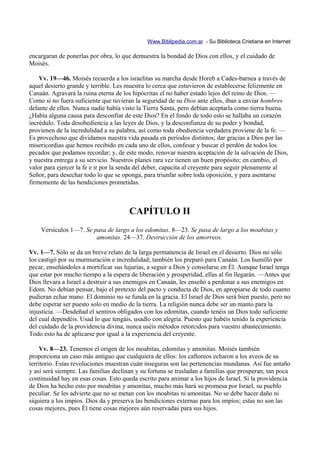 Www.Biblipedia.com.ar - Su Biblioteca Cristiana en Internet

encargaran de ponerlas por obra, lo que demuestra la bondad de Dios con ellos, y el cuidado de
Moisés.

    Vv. 19—46. Moisés recuerda a los israelitas su marcha desde Horeb a Cades-barnea a través de
aquel desierto grande y terrible. Les muestra lo cerca que estuvieron de establecerse felizmente en
Canaán. Agravará la ruina eterna de los hipócritas el no haber estado lejos del reino de Dios. —
Como si no fuera suficiente que tuvieran la seguridad de su Dios ante ellos, iban a enviar hombres
delante de ellos. Nunca nadie había visto la Tierra Santa, pero debían aceptarla como tierra buena.
¿Había alguna causa para desconfiar de este Dios? En el fondo de todo esto se hallaba un corazón
incrédulo. Toda desobediencia a las leyes de Dios, y la desconfianza de su poder y bondad,
provienen de la incredulidad a su palabra, así como toda obediencia verdadera proviene de la fe. —
Es provechoso que dividamos nuestra vida pasada en períodos distintos; dar gracias a Dios por las
misericordias que hemos recibido en cada uno de ellos, confesar y buscar el perdón de todos los
pecados que podamos recordar; y, de este modo, renovar nuestra aceptación de la salvación de Dios,
y nuestra entrega a su servicio. Nuestros planes rara vez tienen un buen propósito; en cambio, el
valor para ejercer la fe e ir por la senda del deber, capacita al creyente para seguir plenamente al
Señor, para desechar todo lo que se oponga, para triunfar sobre toda oposición, y para asentarse
firmemente de las bendiciones prometidas.



                                       CAPÍTULO II
    Versículos 1—7. Se pasa de largo a los edomitas. 8—23. Se pasa de largo a los moabitas y
                        amonitas. 24—37. Destrucción de los amorreos.

Vv. 1—7. Sólo se da un breve relato de la larga permanencia de Israel en el desierto. Dios no sólo
los castigó por su murmuración e incredulidad; también los preparó para Canaán: Los humilló por
pecar, enseñándoles a mortificar sus lujurias, a seguir a Dios y consolarse en Él. Aunque Israel tenga
que estar por mucho tiempo a la espera de liberación y prosperidad, ellas al fin llegarán. —Antes que
Dios llevara a Israel a destruir a sus enemigos en Canaán, les enseñó a perdonar a sus enemigos en
Edom. No debían pensar, bajo el pretexto del pacto y conducta de Dios, en apropiarse de todo cuanto
pudieran echar mano. El dominio no se funda en la gracia. El Israel de Dios será bien puesto, pero no
debe esperar ser puesto solo en medio de la tierra. La religión nunca debe ser un manto para la
injusticia. —Desdeñad el sentiros obligados con los edomitas, cuando tenéis un Dios todo suficiente
del cual dependéis. Usad lo que tengáis, usadlo con alegría. Puesto que habéis tenido la experiencia
del cuidado de la providencia divina, nunca uséis métodos retorcidos para vuestro abastecimiento.
Todo esto ha de aplicarse por igual a la experiencia del creyente.

    Vv. 8—23. Tenemos el origen de los moabitas, edomitas y amonitas. Moisés también
proporciona un caso más antiguo que cualquiera de ellos: los caftoreos echaron a los aveos de su
territorio. Estas revoluciones muestran cuán inseguras son las pertenencias mundanas. Así fue antaño
y así será siempre. Las familias declinan y su fortuna se trasladan a familias que prosperan; tan poca
continuidad hay en esas cosas. Esto queda escrito para animar a los hijos de Israel. Si la providencia
de Dios ha hecho esto por moabitas y amonitas, mucho más hará su promesa por Israel, su pueblo
peculiar. Se les advierte que no se metan con los moabitas ni amonitas. No se debe hacer daño ni
siquiera a los impíos. Dios da y preserva las bendiciones externas para los impíos; estas no son las
cosas mejores, pues Él tiene cosas mejores aún reservadas para sus hijos.
 