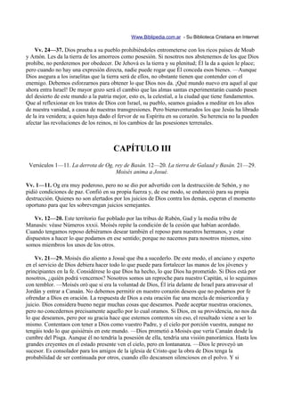 Www.Biblipedia.com.ar - Su Biblioteca Cristiana en Internet

    Vv. 24—37. Dios prueba a su pueblo prohibiéndoles entrometerse con los ricos países de Moab
y Amón. Les da la tierra de los amorreos como posesión. Si nosotros nos abstenemos de los que Dios
prohíbe, no perderemos por obedecer. De Jehová es la tierra y su plenitud; Él la da a quien le place;
pero cuando no hay una expresión directa, nadie puede rogar que Él conceda esos bienes. —Aunque
Dios asegura a los israelitas que la tierra será de ellos, no obstante tienen que contender con el
enemigo. Debemos esforzarnos para obtener lo que Dios nos da. ¡Qué mundo nuevo era aquel al que
ahora entra Israel! De mayor gozo será el cambio que las almas santas experimentarán cuando pasen
del desierto de este mundo a la patria mejor, esto es, la celestial, a la ciudad que tiene fundamentos.
Que al reflexionar en los tratos de Dios con Israel, su pueblo, seamos guiados a meditar en los años
de nuestra vanidad, a causa de nuestras transgresiones. Pero bienaventurados los que Jesús ha librado
de la ira venidera; a quien haya dado el fervor de su Espíritu en su corazón. Su herencia no la pueden
afectar las revoluciones de los reinos, ni los cambios de las posesiones terrenales.



                                      CAPÍTULO III
 Versículos 1—11. La derrota de Og, rey de Basán. 12—20. La tierra de Galaad y Basán. 21—29.
                                    Moisés anima a Josué.

Vv. 1—11. Og era muy poderoso, pero no se dio por advertido con la destrucción de Sehón, y no
pidió condiciones de paz. Confió en su propia fuerza y, de ese modo, se endureció para su propia
destrucción. Quienes no son alertados por los juicios de Dios contra los demás, esperan el momento
oportuno para que les sobrevengan juicios semejantes.

    Vv. 12—20. Este territorio fue poblado por las tribus de Rubén, Gad y la media tribu de
Manasés: véase Números xxxii. Moisés repite la condición de la cesión que habían acordado.
Cuando tengamos reposo debiéramos desear también el reposo para nuestros hermanos, y estar
dispuestos a hacer lo que podamos en ese sentido; porque no nacemos para nosotros mismos, sino
somos miembros los unos de los otros.

    Vv. 21—29. Moisés dio aliento a Josué que iba a sucederlo. De este modo, el anciano y experto
en el servicio de Dios debiera hacer todo lo que puede para fortalecer las manos de los jóvenes y
principiantes en la fe. Considérese lo que Dios ha hecho, lo que Dios ha prometido. Si Dios está por
nosotros, ¿quién podrá vencernos? Nosotros somos un reproche para nuestro Capitán, si lo seguimos
con temblor. —Moisés oró que si era la voluntad de Dios, Él iría delante de Israel para atravesar el
Jordán y entrar a Canaán. No debemos permitir en nuestro corazón deseos que no podamos por fe
ofrendar a Dios en oración. La respuesta de Dios a esta oración fue una mezcla de misericordia y
juicio. Dios considera bueno negar muchas cosas que deseamos. Puede aceptar nuestras oraciones,
pero no concedernos precisamente aquello por lo cual oramos. Si Dios, en su providencia, no nos da
lo que deseamos, pero por su gracia hace que estemos contentos sin eso, el resultado viene a ser lo
mismo. Contentaos con tener a Dios como vuestro Padre, y el cielo por porción vuestra, aunque no
tengáis todo lo que quisiérais en este mundo. —Dios prometió a Moisés que vería Canaán desde la
cumbre del Pisga. Aunque él no tendría la posesión de ella, tendría una visión panorámica. Hasta los
grandes creyentes en el estado presente ven el cielo, pero en lontananza. —Dios le proveyó un
sucesor. Es consolador para los amigos de la iglesia de Cristo que la obra de Dios tenga la
probabilidad de ser continuada por otros, cuando ello descansen silenciosos en el polvo. Y si
 