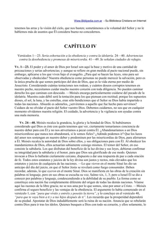 Www.Biblipedia.com.ar - Su Biblioteca Cristiana en Internet

tenemos las arras y la visión del cielo, que nos basten; sometámonos a la voluntad del Señor y no le
hablemos más de asuntos que Él considera bueno no concedernos.



                                      CAPÍTULO IV
  Versículos 1—23. Seria exhortación a la obediencia y contra la idolatría. 24—40. Advertencias
   contra la desobediencia y promesas de misericordia. 41—49. Se señalan ciudades de refugio.

Vv. 1—23. El poder y el amor de Dios por Israel son aquí la base y motivo de una cantidad de
precauciones y serias advertencias; y aunque se refiere en gran medida al pacto nacional puede, sin
embargo, aplicarse a los que viven bajo el evangelio. ¿Para qué se hacen las leyes, sino para ser
observadas y obedecidas? Nuestra obediencia como personas no puede merecer la salvación, pero es
la única prueba de que somos partícipes del don de Dios, que es la vida eterna por medio de
Jesucristo. Considerando cuántas tentaciones nos rodean, y cuántos deseos corruptos tenemos en
nuestro pecho, necesitamos cuidar mucho nuestro corazón con toda diligencia. No pueden caminar
derecho los que caminan con descuido. —Moisés encarga particularmente cuidarse del pecado de la
idolatría. Muestra cuán débil será la tentación para los que piensan con rectitud; porque los supuestos
dioses, el sol, la luna, y las estrellas, eran sólo bendiciones que el Señor su Dios había impartido a
todas las naciones. Absurdo es adorarlos, ¿serviremos a aquello que fue hecho para servirnos?
Cuidaos de no olvidar el pacto del Señor vuestro Dios. Debemos cuidarnos, no sea que en cualquier
momento olvidemos nuestra religión. El cuidado, la advertencia y la vigilancia son ayudas contra
una mala memoria.

    Vv. 24—40. Moisés recalca la grandeza, la gloria y la bondad de Dios. Si hubiéramos
considerado qué Dios es éste con quién tenemos que ver, ciertamente tomaríamos conciencia de
nuestro deber para con Él y no nos atrveríamos a pecar contra Él. ¿Abandonaríamos a un Dios
misericordioso que nunca nos abandonará, si le somos fieles? ¿Adónde podemos ir? Que los lazos
del amor nos sostengan en nuestro deber y predominen por las misericordias de Dios, para aferrarnos
a Él. Moisés recalca la autoridad de Dios sobre ellos, y sus obligaciones para con Él. Al obedecer los
mandamientos de Dios, ellos actuarían sabiamente consigo mismos. El temor del Señor, en eso
consiste la sabiduría. Los que disfrutan del beneficio de la luz divina y sus leyes, debieran confirmar
su integridad para la sabiduría y el honor, para que Dios sea glorificado de ese modo. Quienes
invocan a Dios lo hallarán ciertamente cercano, dispuesto a dar una respuesta de paz a cada oración
de fe. Todos estos estatutos y juicios de la ley divina son justos y rectos, más elevados que los
estatutos y juicios de cualquiera de las naciones. —Lo que vieron en el monte Sinaí les dio un
anticipo del día del juicio, en que el Señor Jesús se revelará como fuego consumidor. Deben
recordar, además, lo que oyeron en el monte Sinaí. Dios se manifiesta en las obras de la creación sin
palabras ni lenguaje, pero en sus obras se escucha su voz, Salmo xix, 1, 3; pero a Israel Él se dio a
conocer por palabras y lenguaje, condescendiendo a la debilidad de su pueblo. La forma como se
constituye esta nación fue completamente diferente del origen de todas las demás naciones. Véanse
aquí las razones de la libre gracia; no se nos ama por lo que somos, sino por amor a Cristo. —Moisés
confirma el seguro beneficio y las ventajas de la obediencia. El argumento lo había comenzado en el
versículo 1, con “para que viváis y entréis y poseáis la tierra”, y lo concluye en el versículo 40,
“para que te vaya bien a ti y a tus hijos después de ti”. Les recuerda que la prosperidad dependerá
de su piedad. Apostatar de Dios indudablemente será la ruina de su nación. Anuncia que se rebelarán
contra Dios para ir tras los ídolos. Quienes busquen a Dios con todo su corazón, y ellos solamente, lo
 