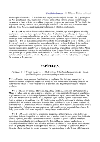 Www.Biblipedia.com.ar - Su Biblioteca Cristiana en Internet

hallarán para su consuelo. Las aflicciones nos dirigen y estimulan para buscar a Dios y, por la gracia
de Dios que obra con ellas, muchos son devueltos a una actitud correcta. Cuando os sobrevengan
estas cosas, volvéos al Señor vuestro Dios, porque véis que pasa por apartarse de Él. Poned todos los
argumentos juntos y, entonces decid, si la religión no tiene la razón de su lado. Nadie desecha el
gobierno de su Dios, sino aquél que primero abandona el entendimiento humano.

    Vv. 41—49. He aquí la introducción de otro discurso, o sermón, que Moisés predicó a Israel y
que tenemos en los capítulos siguientes. Pone delante de ellos la ley como la regla por la cual tenían
que obrar, el camino por el cual tenían que andar. La pone delante de ellos como el espejo donde
tenían que mirar su rostro natural, para que mirándose en la perfecta ley de la libertad, pudieran
seguir allí. —Son las leyes dadas cuando Israel acababa de salir de Egipto y ahora se repiten. Moisés
les encargó estas leyes cuando estaban acampados en Bet-peor, un lugar de ídolos de los moabitas.
Sus triunfos presentes eran un argumento fuerte en pro de la obediencia. Tenemos que entender
nuestra situación como pecadores, y la naturaleza del pacto de gracia al que somos invitados. Allí se
nos muestran cosas mayores que las que Israel viera desde el monte Sinaí; se nos dan misericordias
más grandes que las que recibieron en el desierto o en Canaán. Nos habla Uno cuya dignidad es
infinitamente mayor que la de Moisés; Aquel que cargó nuestros pecados en la cruz y nos insta por
Su amor que le lleva a morir.



                                       CAPÍTULO V
   Versículos 1—5. El pacto en Horeb. 6—22. Repetición de los Diez Mandamientos. 23—33. El
                   pueblo pide que la ley sea entregada por medio de Moisés.

Vv. 1—5. Moisés exige atención. Cuando oímos la palabra de Dios debemos aprenderla; y lo
aprendido tenemos que ponerlo en práctica, porque ese es el propósito de escuchar y aprender; no
llenar nuestra cabeza de ideas o nuestra boca de palabras, sino dirigir nuestros afectos y nuestra
conducta.

     Vv. 6—22.Aquí hay algunas diferencias respecto de Éxodo xx, como entre El Padrenuestro de
Mateo vi y el de Lucas xi. Más necesario es unirnos a las cosas, que inalterablemente a las palabras.
Aquí no se menciona la razón original para santificar el día de reposo, tomada del descanso de Dios
de su obra de creación en el séptimo día. Aunque esto sigue siempre vigente, no es la única razón.
Aquí se toma de la liberación de Israel del Egipto porque aquella fue un tipo de la redención obrada
por Jesucristo por nosotros, en recuerdo de la cual había que observar el día de reposo cristiano. En
la resurrección de Cristo fuimos llevados a la libertad gloriosa de los hijos de Dios con mano fuerte y
brazo extendido. ¡Cuán dulce es para un alma que está verdaderamente angustiada bajo el terror de
la ley quebrantada, oír el suave lenguaje del evangelio que reaviva al alma!

    Vv. 23—33. Moisés se refiere al abatimiento que produjo el terror con que se dio la ley. Las
apariciones de Dios siempre han sido terribles para el hombre, desde la caída; pero Cristo, habiendo
quitado el pecado, nos invita a entrar confiadamente al trono de la gracia. —Tenían una buena
disposición, sometida a la fuerza de la convicción de la palabra que oyeron. Muchos tienen la
conciencia alarmada por la ley, pero no la han purificado; por la fuerza sacan buenas intenciones de
ellos, sin que fijen y arraiguen buenos principios en ellos. —Dios elogió lo que dijeron. Desea el
bienestar y la salvación de los pobres pecadores. Ha dado abundante prueba de que así lo hace; nos
 