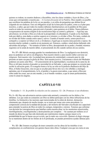 Www.Biblipedia.com.ar - Su Biblioteca Cristiana en Internet

quienes os rodean, no asuntos dudosos y discutibles, sino las claras verdades y leyes de Dios, y las
cosas que corresponden a nuestra paz. —4. Lectura frecuente de la Palabra. Dios mandó a su pueblo
que escribiera las palabras de la ley en sus paredes, y en rollos de pergamino que debían llevar
colgando de sus muñecas. Esto era obligatorio al pie de la letra para los judíos, como es el plan para
nosotros, a saber, que por todos los medios debemos familiarizarnos con la palabra de Dios para
usarla en todas las ocasiones, para prevenir el pecado y para guiarnos en el deber. Nunca debemos
avergonzarnos de nuestra religión ni de reconocernos bajo su control y gobierno. —Aquí hay una
advertencia: no olvidar a Dios en el día de la prosperidad y la abundancia. Cuando se les facilitaba
todo por dádiva, eran dados a sentirse seguros en sí mismos y a olvidar a Dios. Por tanto, cuidaós de
no olvidar del Señor cuando estéis sanos y salvos. Cuando el mundo sonríe, somos proclives a
cortejarlo y a esperar ser felices en él, y olvidamos a Aquél que es nuestra única porción y reposo. Se
necesita mucho cuidado y cautela en un momento así. Entonces, cuidáos: estad alertas habiendo sido
advertidos del peligro. —No tentarás al Señor tu Dios, desesperando de su poder y bondad, mientras
seguimos en la senda de nuestro deber, ni presumiendo de ello cuando salimos de ese camino.

    Vv. 17—25. Moisés encarga guardar los mandamientos de Dios. La negligencia nos destruirá,
pues no podemos ser salvos sin diligencia. Para nuestro interés y para nuestro deber conviene ser
religiosos. Será nuestra vida. La piedad tiene promesa de continuidad y consuelo para la vida
presente en tanto sea para la gloria de Dios. Será nuestra justicia. Unicamente a través del Mediador
podemos ser justos ante Dios. —El conocimiento de la espiritualidad y excelencia de la santa ley de
Dios es útil para mostrar al pecador su necesidad de un Salvador, y para que prepare su corazón para
recibir la salvación gratis. El evangelio honra a la ley no sólo en la perfecta obediencia del Hijo de
Dios, el Señor Jesucristo, sino en que es un plan para llevar otra vez a los rebeldes y enemigos
apóstatas, por el arrepentimiento, la fe, el perdón y la gracia renovadora, a que amen a Dios por
sobre todas las cosas, aun en este mundo; y en el mundo venidero, a que lo amen perfectamente,
como lo aman los ángeles.



                                      CAPÍTULO VII
 Versículos 1—11. Se prohíbe la relación con los cananeos. 12—26. Promesas si son obedientes.

Vv. 1—11. Hay una advertencia estricta contra toda amistad y comunión con los ídolos y los
idólatras. Los que están en comunión con Dios no deben participar con las obras infructuosas de las
tinieblas. La limitación a las naciones aquí mencionadas de la orden de destruir, demuestra
claramente que, después de mucho tiempo, no se tenía que tomar esto como precedente. La
comprensión correcta de la maldad del pecado y del misterio del Salvador crucificado nos capacitará
para entender la justicia de Dios en todos los castigos, temporales y eternos. Tenemos que enfrentar
con decisión las concupiscencias que batallan contra nuestra alma: no les mostremos misericordia;
mortifiquémolas, crucifiquémolas y destruyámolas por completo. —Se cuentan por millares en el
mundo de ahora los que han sido destruidos por matrimonios impíos; porque mayor es la
probabilidad de que lo bueno sea pervertido, que lo malo sea convertido. Quienes al elegir cónyuge
no se mantienen dentro de los límites de la fe profesada, no pueden prometerse ayudas idóneas para
sí.

   Vv. 12—26. Estamos en peligro de tener comunión con las obras de las tinieblas si nos
complacemos en confraternizar con quienes hacen tales obras. Cualquier cosa que nos meta en una
 