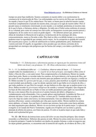 Www.Biblipedia.com.ar - Su Biblioteca Cristiana en Internet

trampa nos pone bajo maldición. Seamos constantes en nuestro deber y no cuestionemos la
constancia de la misericordia de Dios. Las enfermedades son los siervos de Dios que van donde Él
las manda y hacen lo que Él les ordena hacer. Por tanto, es bueno para la salud de nuestro cuerpo,
mortificar completamente el pecado de nuestra alma, cosa que es la regla de nuestro deber. Pero el
pecado nunca es totalmente exterminado en este mundo; y en realidad, predomina en nosotros más
de lo que lo haría, si fuéramos alertas y diligentes. En todo esto el Señor actúa conforme al consejo
de su voluntad, pero como tal consejo nos está oculto, no busquemos excusas para nuestra pereza y
negligencia, de las cuales no es causa en grado alguno. —No debemos pensar que, puesto no se
obran de inmediato la liberación de la iglesia y la destrucción de los enemigos del alma,
consecuentemente, nunca se llevarán a cabo. Dios hará su obra a su debido tiempo y a su manera; y
podemos tener la seguridad de que siempre será lo mejor. Así la corrupción es quitada del corazón
del creyente poco a poco. La obra de santificación se realiza gradualmente; pero, finalmente la
victoria será total. El orgullo, la seguridad y otros pecados que son efectos corrientes de la
prosperidad son enemigos más peligrosos que las bestias del campo y son dados a proliferar en
nosotros.



                                     CAPÍTULO VIII
 Versículos 1—11. Exhortaciones y advertencias puestas en vigencia por los anteriores tratos del
          Señor con Israel y sus promesas. 12—20. Otras exhortaciones y advertencias.

Vv. 1—11. La obediencia debe ser: —1. Cuidadosa, observar antes de hacer. —2. Universal,
cumplir todos los mandamientos; y —3. A partir de un buen principio, con respeto a Dios como el
Señor y Dios de ellos, y con santo temor. Para comprometerlos a la obediencia, Moisés les manda
mirar hacia atrás. Bueno es recordar todos los caminos, de la providencia y de la gracia de Dios, por
las cuales Él nos ha guiado a través este desierto para que podamos servirle con regocijo y confiar en
Él. Deben recordar los aprietos por los que, a veces, pasaron, para mortificar su orgullo al manifestar
su perversidad; para probarles, y que los demás supieran todo lo que había en el corazón de ellos, y
que todos pudieran ver que Dios los escogió, sin que hubiera en ellos algo que se pudiera poner a su
favor. Deben recordar las provisiones milagrosas de comida y vestuario otorgados. Que ninguno de
los hijos de Dios desconfíe de su Padre ni tome un rumbo pecaminoso para suplir sus necesidades.
De una u otra manera Dios les proveerá en el camino honesto del deber y diligencia, y
verdaderamente serán alimentados. Esto se puede aplicar espiritualmente: la palabra de Dios es el
alimento del alma. Cristo es la palabra de Dios: vivimos por Él. También deben recordar los
reproches bajo las cuales estuvieron y no innecesariamente. Este uso debemos hacer de todas
nuestras aflicciones: seamos estimulados por ellas para nuestro deber. Moisés también les ordena
mirar adelante, a Canaán. Sea cual fuere el camino que miremos, hacia atrás como hacia adelante,
nos dará argumentos para obedecer. Moisés vio en esa tierra un tipo de la patria mejor. La iglesia del
evangelio es la Canaán del Nuevo Testamento, regada con el Espíritu con sus dones y gracias,
plantada de árboles de justicia, con frutos de justicia. El cielo es la patria mejor en que nada falta y
donde está la plenitud del gozo.

    Vv. 12—20. Moisés da instrucciones acerca del deber en una situación próspera. Que siempre
recuerden a su Benefactor. Debemos dar gracias en todo. Moisés los arma contra las tentaciones de
la situación próspera. Cuando los hombres son dueños de grandes fortunas o están en negocios que
les dejan grandes ganancias, se encuentran ante la tentación del orgullo, de olvidarse de Dios y del
 