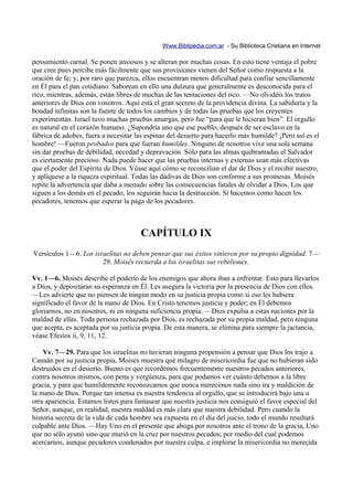 Www.Biblipedia.com.ar - Su Biblioteca Cristiana en Internet

pensamiento carnal. Se ponen ansiosos y se alteran por muchas cosas. En esto tiene ventaja el pobre
que cree pues percibe más fácilmente que sus provisiones vienen del Señor como respuesta a la
oración de fe; y, por raro que parezca, ellos encuentran menos dificultad para confiar sencillamente
en Él para el pan cotidiano. Saborean en ello una dulzura que generalmente es desconocida para el
rico, mientras, además, están libres de muchas de las tentaciones del rico. —No olvidéis los tratos
anteriores de Dios con vosotros. Aquí está el gran secreto de la providencia divina. La sabiduría y la
bondad infinitas son la fuente de todos los cambios y de todas las pruebas que los creyentes
experimentan. Israel tuvo muchas pruebas amargas, pero fue “para que le hicieran bien”. El orgullo
es natural en el corazón humano. ¿Supondría uno que ese pueblo, después de ser esclavo en la
fábrica de adobes, fuera a necesitar las espinas del desierto para hacerlo más humilde? ¡Pero así es el
hombre! —Fueron probados para que fueran humildes. Ninguno de nosotros vive una sola semana
sin dar pruebas de debilidad, necedad y depravación. Sólo para las almas quebrantadas el Salvador
es ciertamente precioso. Nada puede hacer que las pruebas internas y externas sean más efectivas
que el poder del Espíritu de Dios. Véase aquí cómo se reconcilian el dar de Dios y el recibir nuestro,
y aplíquese a la riqueza espiritual. Todas las dádivas de Dios son conforme a sus promesas. Moisés
repite la advertencia que daba a menudo sobre las consecuencias fatales de olvidar a Dios. Los que
siguen a los demás en el pecado, los seguirán hacia la destrucción. Si hacemos como hacen los
pecadores, tenemos que esperar la paga de los pecadores.



                                       CAPÍTULO IX
Versículos 1—6. Los israelitas no deben pensar que sus éxitos vinieron por su propio dignidad. 7—
                       29. Moisés recuerda a los israelitas sus rebeliones.

Vv. 1—6. Moisés describe el poderío de los enemigos que ahora iban a enfrentar. Esto para llevarlos
a Dios, y depositáran su esperanza en Él. Les asegura la victoria por la presencia de Dios con ellos.
—Les advierte que no piensen de ningún modo en su justicia propia como si eso les hubiera
significado el favor de la mano de Dios. En Cristo tenemos justicia y poder; en Él debemos
gloriarnos, no en nosotros, ni en ninguna suficiencia propia. —Dios expulsa a estas naciones por la
maldad de ellas. Toda persona rechazada por Dios, es rechazada por su propia maldad, pero ninguna
que acepta, es aceptada por su justicia propia. De esta manera, se elimina para siempre la jactancia,
véase Efesios ii, 9, 11, 12.

    Vv. 7—29. Para que los israelitas no tuvieran ninguna propensión a pensar que Dios los trajo a
Canaán por su justicia propia, Moisés muestra qué milagro de misericordia fue que no hubieran sido
destruidos en el desierto. Bueno es que recordemos frecuentemente nuestros pecados anteriores,
contra nosotros mismos, con pena y vergüenza, para que podamos ver cuánto debemos a la libre
gracia, y para que humildemente reconozcamos que nunca merecimos nada sino ira y maldición de
la mano de Dios. Porque tan intensa es nuestra tendencia al orgullo, que se introducirá bajo una u
otra apariencia. Estamos listos para fantasear que nuestra justicia nos consiguió el favor especial del
Señor, aunque, en realidad, nuestra maldad es más clara que nuestra debilidad. Pero cuando la
historia secreta de la vida de cada hombre sea expuesta en el día del juicio, todo el mundo resultará
culpable ante Dios. —Hay Uno en el presente que aboga por nosotros ante el trono de la gracia, Uno
que no sólo ayunó sino que murió en la cruz por nuestros pecados; por medio del cual podemos
acercarnos, aunque pecadores condenados por nuestra culpa, e implorar la misericordia no merecida
 