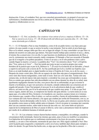 Www.Biblipedia.com.ar - Su Biblioteca Cristiana en Internet

destrucción. Cristo, el verdadero Noé, que nos consolará personalmente, ya preparó el arca por sus
sufrimientos y bondadosamente nos invita a entrar por fe. Mientras dure el día de su paciencia,
oigamos y obedezcamos su voz.



                                      CAPÍTULO VII
Versículos 1—12. Noé, su familia y las criaturas vivas entran al arca y empieza el diluvio. 13—16.
   Noé se encierra en el arca. 17—20. El desarrollo del diluvio por cuarenta días. 21—24. Toda
   carne destruida por el diluvio.

Vv. 1—12. El llamado a Noé es muy bondadoso, como el de un padre tierno a sus hijos para que
entren a la casa cuando ve que se acerca la noche o una tormenta. Noé no entró al arca hasta que
Dios se lo ordenó, aunque sabía que iba a ser su lugar de refugio. Es muy consolador ver que Dios va
delante de nosotros en cada paso que damos. Noé pasó mucho trabajo para construir el arca y, ahora,
él mismo iba a conservarse vivo en ella. Lo que hacemos en obediencia al mandamiento de Dios, y
con fe, ciertamente nos traerá consuelo, tarde o temprano. El llamado a Noé nos recuerda el llamado
que da el evangelio a los pobres pecadores. Cristo es un arca y en él solo podemos estar a salvo
cuando llegan la muerte y el juicio. La palabra dice “Ven”; los ministros dicen “Ven”; el Espíritu
dice “Ven, entra en el Arca”. —Noé fue tenido por justo no por su justicia propia sino como
heredero de la justicia que es por la fe, Hebreos xi. 7. Él creyó la revelación de un Salvador, y buscó
y esperó la salvación solo a través de Él. Así fue justificado por la fe y recibió ese Espíritu cuyo
fruto es en toda bondad; pero si algún hombre no tiene el Espíritu de Cristo, no es de los suyos. —
Después de ciento veinte años, Dios dio un espacio de siete días más para el arrepentimiento. Pero
estos siete días fueron malgastados, como todo el resto. Será tan sólo siete días. Tenían sólo una
semana más, un día de reposo más para mejorar y considerar las cosas que corresponden a su paz.
Pero es común que quienes han sido descuidados con sus almas durante los años de su salud, sean
igualmente negligentes durante los días, esos pocos días de su enfermedad, en que avizoran la
muerte a la distancia, en que ven acercarse a la muerte, estando endurecidos sus corazones por el
engaño del pecado. Como Noé preparó el arca por fe en la advertencia dada de que vendría el
diluvio, así entró en ella, por fe en la advertencia de que vendría muy prnto. Y el día en que Noé
estuvo seguro, dentro del arca, se rompieron las fuentes del gran abismo. La tierra tenía en sí esas
aguas que, a la orden de Dios, brotaron y la inundaron; así, nuestros cuerpos tienen en sí mismos
esos humores que, cuando a Dios le place, se vuelven semilla y fuente de enfermedades mortales. —
Las ventanas del cielo fueron abiertas y las aguas que estaban por arriba del firmamento, esto es, en
la atmósfera, fueron derramadas sobre la tierra. La lluvia cae en gotas; pero entonces cayeron lluvias
tan grandes como nunca se había sabido antes ni después. Llovió sin parar ni escampar por cuarenta
días con sus cuarenta noches, sobre toda la tierra de una sola vez. Así como hubo un ejercicio
especial de la omnipotencia de Dios al causar el diluvio, sería vano y presuntuoso tratar de explicar
por medio de la sabiduría humana el método que usó.

    Vv. 13—16. Las criaturas voraces fueron hechas mansas y manejables; sin embargo, cuando la
circunstancia hubo terminado, fueron las mismas que antes, pues el arca no modificó su naturaleza.
Los hipócritas de la iglesia que se conforman exteriormente a las leyes de esa arca, siguen sin
cambiar, y, en uno u otro momento, mostrarán de qué clase son. Dios siguió cuidando a Noé. Dios
cerró la puerta para asegurarlo y mantenerlo a salvo en el arca; también dejó afuera para siempre a
todos los demás. En qué forma fue hecho esto, es algo que no ha placido a Dios dar a conocer. —
 
