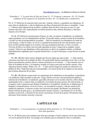 Www.Biblipedia.com.ar - Su Biblioteca Cristiana en Internet

 Versículos 1—7. La gran obra de Dios por Israel. 8—17. Promesas y amenazas. 18—25. Estudio
      cuidadoso de las exigencias de la palabra de Dios. 26—32. Bendiciones y maldiciones.

Vv. 1—7. Obsérvese la conexión entre estos dos: Amarás a Jehová, y guardarás sus ordenanzas. El
amor obra en obediencia, y sólo la obediencia que fluye del principio del amor es aceptable, 1 Juan
v, 3. Moisés relata algunas de las terribles y grandes obras de Dios vistas por sus ojos. Lo que
nuestros ojos han visto, especialmente en nuestro primeros días, debiera afectarnos, y hacernos
mejores con el tiempo.

    Vv. 8—17. Moisés les presenta para el futuro, la vida y la muerte, la bendición y la maldición,
según guardaran o no los mandamientos de Dios. El pecado tiende a acortar los días de los hombres,
y acortar los días de prosperidad de un pueblo. —Dios los bendecirá con abundancia de todas las
cosas buenas, si ellos lo aman y le sirven. La piedad tiene promesa de esta vida presente; pero el
favor de Dios pondrá alegría en el corazón, más que la ganancia del maíz, el vino y el aceite. —
Volverse de Dios a los ídolos será con toda seguridad su ruina. Cuidaos de no engañar vuestro
corazón. Todos los que abandonan a Dios para poner su afecto en cualquier criatura, se hallarán
dedichadamente engañados para su propia destrucción; y lo que lo hará peor, es que fue por no poner
cuidado.

    Vv. 18—25. Que todos seamos dirigidos por las tres reglas que aquí se dan: —1. Que nuestros
corazones sean llenos de la palabra de Dios. No puede haber buenas costumbres en la vida, si no hay
buenos pensamientos, buenos afectos y buenos principios en el corazón. —2. Que nuestros ojos se
fijen en la palabra de Dios, y la tengamos siempre en cuenta como guía de nuestro camino, como
regla para nuestro trabajo. Salmo cxix, 30. —3. Que nuestra lengua sea usada con referencia a la
palabra de Dios. Nada hará más por la prosperidad, y la conservación de la religión en una nación,
que la buena educación de los hijos.

    Vv. 26—32. Moisés resume todos los argumentos de la obediencia en dos palabras: la bendición
y la maldición. Deja al pueblo la elección. Luego, Moisés convoca a una proclamación pública y
solemne de la bendición y la maldición, que debía efectuarse en los montes Gerizim y Ebal. Hemos
quebrantado la ley y estamos bajo su maldición, sin remedio de parte nuestra. Por misericordia, el
evangelio vuelve a ponernos por delante la bendición y la maldición. Bendición, si obedecemos el
llamado al arrepentimiento, a la fe en Cristo y a la novedad de corazón y vida por medio de Él;
maldición espantosa, si tenemos en poco una salvación tan grande. Recibamos con gratitud las
buenas noticias de gran gozo; y no endurezcamos nuestro corazón, y escuchemos la voz de Dios
mientras se dice hoy, y mientras Él nos invita a acercarnos al trono de la gracia. Procuremos tanto
más hacer firme nuestra vocación y elección.



                                     CAPÍTULO XII
 Versículos 1—3. Los monumentos a la idolatría deben destruirse. 4—32. El lugar del servicio de
                                   Dios debe guardarse.

Vv. 1—3. Moisés pasa a los estatutos que tenía que encargar a Israel; empieza con los que tienen que
ver con la adoración de Dios. Se encarga a los israelitas que no introduzcan ritos ni costumbres
 