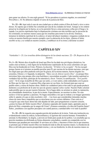 Www.Biblipedia.com.ar - Su Biblioteca Cristiana en Internet

para ganar sus afectos. Es una regla general: “Si los pecadores te quieren engañar, no consientas”
Proverbios i, 10. No debemos impedir el curso de la justicia de Dios.

    Vv. 12—18. Aquí está el caso de una ciudad que se rebela contra el Dios de Israel y sirve a otros
dioses. Se supone que el delito fue cometido por una de las ciudades de Israel. Aunque se les ordenó
preservar la religión por la fuerza, no se les permitió llevar a otras personas a ellas por el fuego y la
espada. Los juicios espirituales bajo la dispensación cristiana son más terribles que la ejecución de
los criminales; no tenemos menos causa que los israelitas para temer la ira divina. Entonces,
temamos la idolatría espiritual de la codicia y el amor del placer mundano y tengamos cuidado de no
verlos en nuestra familia por nuestro ejemplo o por la educación de los hijos. ¡Quiera el Señor
escribir su ley y su verdad en nuestro corazón, y establecer en él su trono y derramar su amor!



                                      CAPÍTULO XIV
Versículos 1—21. Los israelitas deben distinguirse de las demás naciones. 22—29. Respecto de los
                                            diezmos.

Vv. 1—21. Moisés dice al pueblo de Israel que Dios les ha dado tres privilegios distintivos, los
cuales eran su honor, y eran figura de las bendiciones espirituales de las cosas celestiales con que
Dios nos ha bendecido en Cristo. Primero, la elección: “El Señor te ha escogido”. No los escogió
porque fueran en sí mismos un pueblo peculiar para Él, por encima de las demás naciones, sino que
los eligió para que ellos pudieran serlo por Su gracia; de la misma manera, fueron elegidos los
creyentes, Efesios i, 4. Segundo, la adopción: “Hijos sois de Jehová vuestro Dios”, no porque Dios
necesitase hijos sino porque ellos eran huérfanos y necesitaban un padre. Cada israelita espiritual es
verdadero hijo de Dios, partícipe de Su naturaleza y favor. Tercero, la santificación: “Eres pueblo
santo”. Se le exige al pueblo de Dios que sea santo, y si son santos, están endeudados con la gracia
de Dios que los hace así. A quienes Dios elige para ser sus hijos, los formará para que sean un
pueblo santo y celoso de buenas obras. Deben ser cuidadosos para evitar todo lo que pueda producir
deshonra a su profesión de fe ante los ojos de quienes esperan verlos vacilar. Nuestro Padre celestial
nada prohíbe que no sea por nuestro bienestar. No te hagas daño; no arruines tu salud, tu reputación,
tus comodidades domésticas, la paz de tu mente. Especialmente, no asesines tu alma. No seas
esclavo vil de tus apetitos y pasiones. No hagas miserables a los que te rodean y no traigas ignominia
sobre ti; apunta a lo que es más excelente y útil. —Las leyes que consideraban inmundas muchas
clases de carne iban a impedirles que se mezclaran con sus vecinos idólatras. Claro está en el
evangelio que estas leyes ahora han sido dejadas de lado, pero preguntemos a nuestro corazón,
¿somos los hijos del Señor nuestro Dios? ¿Estamos separados del mundo impío, apartados para la
gloria de Dios, comprados por la sangre de Cristo? ¿Estamos sometidos a la obra del Espíritu Santo?
Señor, ¡enséñanos con aquellos preceptos con cuánta pureza y santidad debe vivir todo tu pueblo!

    Vv. 22—29. Se requería una segunda porción del producto de la tierra. Toda esta institución era
evidentemente contra la codicia, la desconfianza y el egoísmo del corazón humano. Fomentaba la
amistad, la liberalidad y la alegría, y proveía un fondo para ayuda de los pobres. Les enseñaba que su
porción mundana era disfrutada en forma altamente consoladora, cuando era compartida con los
hermanos que pasaban por necesidad. Si servimos así a Dios, y hacemos el bien con lo que tenemos,
se promete que el Señor nuestro Dios nos bendecirá toda la obra de nuestras manos. La bendición de
Dios es del todo para nuestra prosperidad externa; y sin esa bendición, la obra de nuestras manos no
 