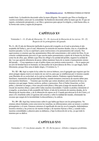 Www.Biblipedia.com.ar - Su Biblioteca Cristiana en Internet

tendrá fruto. La bendición desciende sobre la mano diligente. No esperéis que Dios os bendiga en
vuestra ociosidad y amor por la comodidad. Su bendición desciende sobre la mano que da. El que así
reparte, ciertamente prosperará; y ser libre y generosos para apoyar la religión, y toda buena obra, es
la forma más cierta y segura de prosperar.



                                      CAPÍTULO XV
  Versículos 1—11. El año de liberación. 12—18. Acerca de la liberación de los siervos. 19—23.
                           Respecto de los primogénitos del ganado.

Vv. 1—11. El año de liberación tipificaba la gracia del evangelio en el cual se proclama el año
aceptable del Señor y, por el cual, obtenemos la remisión de nuestras deudas, esto es, el perdón de
nuestros pecados. La ley es espiritual y pone restricciones a los pensamientos del corazón. Nos
equivocamos si creemos que hay pensamientos libres del conocimiento y del control de Dios. Es un
corazón verdaderamente perverso el que suscita malos pensamientos a partir de la buena ley de Dios,
como los de ellos, que, debido a que Dios los obligó a la caridad del perdón, negaron la caridad de
dar. Los que quieren abstenerse de pecar, deben mantener fuera de su mente el pensamiento mismo
del pecado. —Cosa espantosa es que el pobre clame con justicia contra nosotros. —No te quejes por
un acto de bondad hacia tu hermano; no desconfíes de la providencia de Dios. Lo que hagas, hazlo
libremente, porque Dios ama al dador alegre, 2 Corintios ix, 7.

    Vv. 12—18. Aquí se repite la ley sobre los siervos hebreos, con el agregado que requiere que los
amos pongan alguna reserva en manos de sus siervos, para que se establezcan por sí mismos cuando
sean liberados de su esclavitud, en la cual no recibían salarios. Podemos esperar bendiciones
familiares, manantiales de prosperidad familiar, cuando tomamos conciencia de nuestro deber para
con nuestros familiares. —Tenemos que recordar que somos deudores ante la justicia divina y no
tenemos con qué pagar. Somos esclavos, pobres y perecemos. Pero el Señor Jesucristo, se hizo
pobre, y derramó su sangre, e hizo una provisión plena y libre para el pago de nuestra deuda, el
rescate de nuestras almas y para cubrir todas nuestras necesidades. Cuando se predica claramente el
evangelio, se proclama el año aceptable del Señor; el año de la remisión de nuestras deudas, de la
liberación de nuestra alma, y de la obtención de reposo en él. Cuando prevalezcan la fe de Cristo y el
amor a Él, triunfarán sobre el egoísmo del corazón y sobre la maldad del mundo, eliminando las
excusas que surgen de la incredulidad, la desconfianza y la codicia.

    Vv. 19—23. Aquí hay instrucciones sobre lo que había que hacer con los primogénitos. No
estamos ahora limitados como estuvieron los israelitas; no diferenciamos entre un ternero o cordero
primogénitos y el resto. Entonces miremos el significado de esta ley en el evangelio, dedicándonos
nosotros mismos y las primicias de nuestro tiempo y de nuestras fuerzas a Dios, y usando todas
nuestras comodidades y placeres para su alabanza, y bajo la dirección de su ley, ya que todo lo
tenemos por su dádiva.



                                     CAPÍTULO XVI
   Versículos 1—17. Las fiestas anuales. 18—22. De los jueces—Árboles e imágenes prohibidas.
 