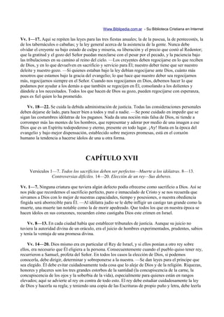 Www.Biblipedia.com.ar - Su Biblioteca Cristiana en Internet

Vv. 1—17. Aquí se repiten las leyes para las tres fiestas anuales; la de la pascua, la de pentecostés, la
de los tabernáculos o cabañas; y la ley general acerca de la asistencia de la gente. Nunca debe
olvidar el creyente su bajo estado de culpa y miseria, su liberación y el precio que costó al Redentor;
que la gratitud y el gozo del Señor puedan mezclarse con el pesar por el pecado, y la paciencia bajo
las tribulaciones en su camino al reino del cielo. —Los creyentes deben regocijarse en lo que reciben
de Dios, y en lo que devuelven en sacrificio y servicio para Él; nuestro deber tiene que ser nuestro
deleite y nuestro gozo. —Si quienes estaban bajo la ley debían regocijarse ante Dios, cuánto más
nosotros que estamos bajo la gracia del evangelio; lo que hace que nuestro deber sea regocijarnos
más, regocijarnos siempre en el Señor. Cuando nos regocijamos en Dios, debemos hacer lo que
podamos por ayudar a los demás a que también se regocijen en Él, consolando a los dolientes y
dándole a los necesitados. Todos los que hacen de Dios su gozo, pueden regocijarse con esperanza,
pues es fiel quien lo ha prometido.

    Vv. 18—22. Se cuida la debida administración de justicia. Todas las consideraciones personales
deben dejarse de lado, para hacer bien a todos y mal a nadie. —Se pone cuidado en impedir que se
sigan las costumbres idólatras de los paganos. Nada da una noción más falsa de Dios, ni tiende a
corromper más las mentes de los hombres, que representar y adorar por medio de una imagen a ese
Dios que es un Espíritu todopoderoso y eterno, presente en todo lugar. ¡Ay! Hasta en la época del
evangelio y bajo mejor dispensación, establecido sobre mejores promesas, está en el corazón
humano la tendencia a hacerse ídolos de una u otra forma.



                                     CAPÍTULO XVII
     Versículos 1—7. Todos los sacrificios deben ser perfectos—Muerte a los idólatras. 8—13.
                 Controversias difíciles. 14—20. Elección de un rey—Sus deberes.

Vv. 1—7. Ninguna criatura que tuviera algún defecto podía ofrecerse como sacrificio a Dios. Así se
nos pide que recordemos el sacrificio perfecto, puro e inmaculado de Cristo y se nos recuerda que
sirvamos a Dios con lo mejor de nuestras capacidades, tiempo y posesiones, o nuestra obediencia
fingida será aborrecible para Él. —Al idólatra judío se le debe infligir un castigo tan grande como la
muerte, una muerte tan notable como la de morir apedreado. Que todos los que en nuestra época se
hacen ídolos en sus corazones, recuerden cómo castigaba Dios este crimen en Israel.

    Vv. 8—13. En cada ciudad había que establecer tribunales de justicia. Aunque su juicio no
tuviera la autoridad divina de un oráculo, era el juicio de hombres experimentados, prudentes, sabios
y tenía la ventaja de una promesa divina.

    Vv. 14—20. Dios mismo era en particular el Rey de Israel, y si ellos ponían a otro rey sobre
ellos, era necesario que Él eligiera a la persona. Consecuentemente cuando el pueblo quiso tener rey,
recurrieron a Samuel, profeta del Señor. En todos los casos la elección de Dios, si podemos
conocerla, debe dirigir, determinar y sobreponerse a la nuestra. —Se dan leyes para el príncipe que
sea elegido. Él debe evitar cuidadosamente toda cosa que lo aleje de Dios y de la religión. Riquezas,
honores y placeres son los tres grandes estorbos de la santidad (la concupiscencia de la carne, la
concupiscencia de los ojos y la soberbia de la vida), especialmente para quienes están en rangos
elevados; aquí se advierte al rey en contra de todo esto. El rey debe estudiar cuidadosamente la ley
de Dios y hacerla su regla; y teniendo una copia de las Escrituras de propio puño y letra, debe leerla
 