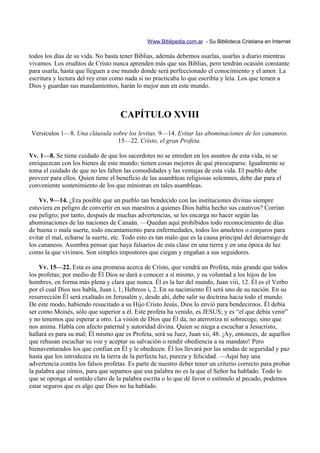 Www.Biblipedia.com.ar - Su Biblioteca Cristiana en Internet

todos los días de su vida. No basta tener Biblias, además debemos usarlas, usarlas a diario mientras
vivamos. Los eruditos de Cristo nunca aprenden más que sus Biblias, pero tendrán ocasión constante
para usarla, hasta que lleguen a ese mundo donde será perfeccionado el conocimiento y el amor. La
escritura y lectura del rey eran como nada si no practicaba lo que escribía y leía. Los que temen a
Dios y guardan sus mandamientos, harán lo mejor aun en este mundo.



                                    CAPÍTULO XVIII
Versículos 1—8. Una cláusula sobre los levitas. 9—14. Evitar las abominaciones de los cananeos.
                               15—22. Cristo, el gran Profeta.

Vv. 1—8. Se tiene cuidado de que los sacerdotes no se enreden en los asuntos de esta vida, ni se
enriquezcan con los bienes de este mundo; tienen cosas mejores de qué preocuparse. Igualmente se
toma el cuidado de que no les falten las comodidades y las ventajas de esta vida. El pueblo debe
proveer para ellos. Quien tiene el beneficio de las asambleas religiosas solemnes, debe dar para el
conveniente sostenimiento de los que ministran en tales asambleas.

    Vv. 9—14. ¿Era posible que un pueblo tan bendecido con las instituciones divinas siempre
estuviera en peligro de convertir en sus maestros a quienes Dios había hecho sus cautivos? Corrían
ese peligro; por tanto, después de muchas advertencias, se les encarga no hacer según las
abominaciones de las naciones de Canaán. —Quedan aquí prohibidos todo reconocimiento de días
de buena o mala suerte, todo encantamiento para enfermedades, todos los amuletos o conjuros para
evitar el mal, echarse la suerte, etc. Todo esto es tan malo que es la causa principal del desarraigo de
los cananeos. Asombra pensar que haya falsarios de esta clase en una tierra y en una época de luz
como la que vivimos. Son simples impostores que ciegan y engañan a sus seguidores.

    Vv. 15—22. Esta es una promesa acerca de Cristo, que vendrá un Profeta, más grande que todos
los profetas; por medio de Él Dios se dará a conocer a sí mismo, y su voluntad a los hijos de los
hombres, en forma más plena y clara que nunca. Él es la luz del mundo, Juan viii, 12. Él es el Verbo
por el cual Dios nos habla, Juan i, 1; Hebreos i, 2. En su nacimiento Él será uno de su nación. En su
resurrección Él será exaltado en Jerusalén y, desde ahí, debe salir su doctrina hacia todo el mundo.
De este modo, habiendo resucitado a su Hijo Cristo Jesús, Dios lo envió para bendecirnos. Él debía
ser como Moisés, sólo que superior a él. Este profeta ha venido, es JESUS; y es “el que debía venir”
y no tenemos que esperar a otro. La visión de Dios que Él da, no aterroriza ni sobrecoge, sino que
nos anima. Habla con afecto paternal y autoridad divina. Quien se niega a escuchar a Jesucristo,
hallará es para su mal; Él mismo que es Profeta, será su Juez, Juan xii, 48. ¡Ay, entonces, de aquellos
que rehusan escuchar su voz y aceptar su salvación o rendir obediencia a su mandato! Pero
bienaventurados los que confían en Él y le obedecen. Él los llevará por las sendas de seguridad y paz
hasta que los introduzca en la tierra de la perfecta luz, pureza y felicidad. —Aquí hay una
advertencia contra los falsos profetas. Es parte de nuestro deber tener un criterio correcto para probar
la palabra que oímos, para que sepamos que esa palabra no es la que el Señor ha hablado. Todo lo
que se oponga al sentido claro de la palabra escrita o lo que dé favor o estímulo al pecado, podemos
estar seguros que es algo que Dios no ha hablado.
 