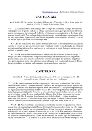 Www.Biblipedia.com.ar - Su Biblioteca Cristiana en Internet


                                     CAPÍTULO XIX
 Versículos 1—13. Las ciudades de refugio—El homicida—El asesino. 14. No se deben quitar los
                      linderos. 15—21. El castigo de los testigos falsos.

Vv. 1—13. Aquí se establece la ley que rige entre la sangre del asesinado y la sangre del homicida;
se hace provisión de que las ciudades de refugio sean una protección, para que no muera el hombre
por un crimen que no fue intencional. En Cristo, el Señor que es nuestra Justicia, se da refugio a los
que por fe acuden a Él. Pero no hay refugio en Jesucristo para los pecadores presuntuosos que siguen
en sus transgresiones. Los que acuden a Cristo de sus pecados, se encontrarán a salvo en Él, pero no
así los que esperan que Él los escude en sus pecados.

    V. 14. Se dan instrucciones para fijar los deslindes en Canaán. Es voluntad de Dios que cada uno
conozca lo suyo; y hay que usar los medios para evitar hacer y sufrir el mal. Sin duda, que este es un
precepto moral que aún rige. Que cada hombre se contente con su propia fortuna, y sea justo con su
prójimo en todas las cosas.

    Vv. 15—21. Nunca debe dictarse sentencia sobre la base del testimonio de un solo testigo. El
testigo falso debe sufrir el mismo castigo que pensó infligir a la persona que acusó. Ninguna ley
podría ser más justa. Que todos los cristianos no sólo sean cautos para dar testimonio en público,
sino que se cuiden de unirse a las calumnias; y que todo aquel cuya conciencia lo acusan de delitos,
huyan sin tardanza a refugiarse en la esperanza puesta ante ellos en Jesucristo.



                                      CAPÍTULO XX
     Versículos 1—9. Exhortación y proclamación acerca de los que van a la guerra. 10—20.
                   Intimación de paz—Ciudades que iban a ser condenadas.

Vv. 1—9. En las guerras en que Israel se comprometiera conforme a la voluntad de Dios, podían
esperar la ayuda divina. El Señor sería su única confianza. En este aspecto son tipo de la guerra del
cristiano. Quienes no están dispuestos a pelear, deben ser despedidos. La indisposición puede surgir
de alguna circunstancia externa del hombre. Dios no debe ser servido por hombres obligados que no
tienen la disposición de hacerlo. Tu pueblo se ofrecerá voluntariamente, Salmo cx, 3. Al correr la
carrera cristiana y pelear la buena batalla de la fe, debemos dejar de lado todo cuanto nos impida
ofrecernos. Si la falta de voluntad de un hombre surge de la debilidad y el miedo, tendrá que
devolverse de la guerra. La razón dada es que no sea que apoque el corazón de sus hermanos como
el suyo. Debemos considerar que nosotros no tememos lo que ellos temen, Isaías viii, 12.

    Vv. 10—20. Aquí se instruye a los israelitas en cuanto a las naciones con quienes iban a hacer
guerra. Que esto muestre la gracia de Dios en el trato con los pecadores. Les intima paz y les ruega
que se reconcilien. También que nos muestra el deber al tratar con nuestros hermanos. No importa
quienes estén por la guerra, nosotros debemos estar por la paz. —No debe quedar con vida ninguno
de los habitantes de las ciudades entregadas a Israel. Puesto que no se podía esperar que se curasen
de la idolatría, hubieran perjudicado a Israel. Estas normas no son nuestra regla de conducta sino la
ley del amor de Cristo. —Los horrores de la guerra deben llenar al corazón sensible de angustia ante
 