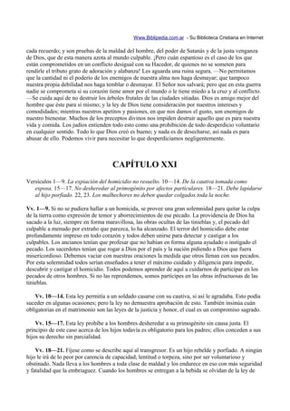 Www.Biblipedia.com.ar - Su Biblioteca Cristiana en Internet

cada recuerdo; y son pruebas de la maldad del hombre, del poder de Satanás y de la justa venganza
de Dios, que de esta manera azota al mundo culpable. ¡Pero cuán espantoso es el caso de los que
están comprometidos en un conflicto desigual con su Hacedor, de quienes no se someten para
rendirle el tributo grato de adoración y alabanza! Les aguarda una ruina segura. —No permitamos
que la cantidad ni el poderío de los enemigos de nuestra alma nos haga desmayar; que tampoco
nuestra propia debilidad nos haga temblar o desmayar. El Señor nos salvará; pero que en esta guerra
nadie se comprometa si su corazón tiene amor por el mundo o le tiene miedo a la cruz y al conflicto.
—Se cuida aquí de no destruir los árboles frutales de las ciudades sitiadas. Dios es amigo mejor del
hombre que éste para sí mismo; y la ley de Dios tiene consideración por nuestros intereses y
comodidades; mientras nuestros apetitos y pasiones, en que nos damos el gusto, son enemigos de
nuestro bienestar. Muchos de los preceptos divinos nos impiden destruir aquello que es para nuestra
vida y comida. Los judíos entienden todo esto como una prohibición de todo desperdicio voluntario
en cualquier sentido. Todo lo que Dios creó es bueno; y nada es de desecharse; así nada es para
abusar de ello. Podemos vivir para necesitar lo que desperdiciamos negligentemente.



                                     CAPÍTULO XXI
Versículos 1—9. La expiación del homicidio no resuelto. 10—14. De la cautiva tomada como
   esposa. 15—17. No desheredar al primogénito por afectos particulares. 18—21. Debe lapidarse
   al hijo porfiado. 22, 23. Los malhechores no deben quedar colgados toda la noche.

Vv. 1—9. Si no se pudiera hallar a un homicida, se provee una gran solemnidad para quitar la culpa
de la tierra como expresión de temor y aborrecimientos de ese pecado. La providencia de Dios ha
sacado a la luz, siempre en forma maravillosa, las obras ocultas de las tinieblas y, el pecado del
culpable a menudo por extraño que parezca, lo ha alcanzado. El terror del homicidio debe estar
profundamente impreso en todo corazón y todos deben unirse para detectar y castigar a los
culpables. Los ancianos tenían que profesar que no habían en forma alguna ayudado o instigado el
pecado. Los sacerdotes tenían que rogar a Dios por el país y la nación pidiendo a Dios que fuera
misericordioso. Debemos vaciar con nuestras oraciones la medida que otros llenan con sus pecados.
Por esta solemnidad todos serían enseñados a tener el máximo cuidado y diligencia para impedir,
descubrir y castigar el homicidio. Todos podemos aprender de aquí a cuidarnos de participar en los
pecados de otros hombres. Si no las reprendemos, somos partícipes en las obras infructuosas de las
tinieblas.

    Vv. 10—14. Esta ley permitía a un soldado casarse con su cautiva, si así le agradaba. Esto podía
suceder en algunas ocasiones; pero la ley no demuestra aprobación de esto. También insinúa cuán
obligatorias en el matrimonio son las leyes de la justicia y honor, el cual es un compromiso sagrado.

    Vv. 15—17. Esta ley prohíbe a los hombres desheredar a su primogénito sin causa justa. El
principio de este caso acerca de los hijos todavía es obligatorio para los padres; ellos conceden a sus
hijos su derecho sin parcialidad.

    Vv. 18—21. Fíjese como se describe aquí al transgresor. Es un hijo rebelde y porfiado. A ningún
hijo le irá de lo peor por carencia de capacidad, lentitud o torpeza, sino por ser voluntarioso y
obstinado. Nada lleva a los hombres a toda clase de maldad y los endurece en eso con más seguridad
y fatalidad que la embriaguez. Cuando los hombres se entregan a la bebida se olvidan de la ley de
 
