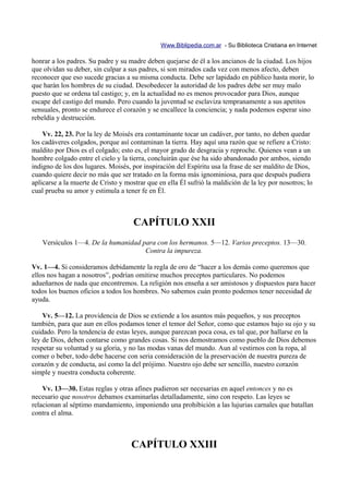 Www.Biblipedia.com.ar - Su Biblioteca Cristiana en Internet

honrar a los padres. Su padre y su madre deben quejarse de él a los ancianos de la ciudad. Los hijos
que olvidan su deber, sin culpar a sus padres, si son mirados cada vez con menos afecto, deben
reconocer que eso sucede gracias a su misma conducta. Debe ser lapidado en público hasta morir, lo
que harán los hombres de su ciudad. Desobedecer la autoridad de los padres debe ser muy malo
puesto que se ordena tal castigo; y, en la actualidad no es menos provocador para Dios, aunque
escape del castigo del mundo. Pero cuando la juventud se esclaviza tempranamente a sus apetitos
sensuales, pronto se endurece el corazón y se encallece la conciencia; y nada podemos esperar sino
rebeldía y destrucción.

    Vv. 22, 23. Por la ley de Moisés era contaminante tocar un cadáver, por tanto, no deben quedar
los cadáveres colgados, porque así contaminan la tierra. Hay aquí una razón que se refiere a Cristo:
maldito por Dios es el colgado; esto es, el mayor grado de desgracia y reproche. Quienes vean a un
hombre colgado entre el cielo y la tierra, concluirán que ése ha sido abandonado por ambos, siendo
indigno de los dos lugares. Moisés, por inspiración del Espíritu usa la frase de ser maldito de Dios,
cuando quiere decir no más que ser tratado en la forma más ignominiosa, para que después pudiera
aplicarse a la muerte de Cristo y mostrar que en ella Él sufrió la maldición de la ley por nosotros; lo
cual prueba su amor y estimula a tener fe en Él.



                                     CAPÍTULO XXII
   Versículos 1—4. De la humanidad para con los hermanos. 5—12. Varios preceptos. 13—30.
                                    Contra la impureza.

Vv. 1—4. Si consideramos debidamente la regla de oro de “hacer a los demás como queremos que
ellos nos hagan a nosotros”, podrían omitirse muchos preceptos particulares. No podemos
adueñarnos de nada que encontremos. La religión nos enseña a ser amistosos y dispuestos para hacer
todos los buenos oficios a todos los hombres. No sabemos cuán pronto podemos tener necesidad de
ayuda.

    Vv. 5—12. La providencia de Dios se extiende a los asuntos más pequeños, y sus preceptos
también, para que aun en ellos podamos tener el temor del Señor, como que estamos bajo su ojo y su
cuidado. Pero la tendencia de estas leyes, aunque parezcan poca cosa, es tal que, por hallarse en la
ley de Dios, deben contarse como grandes cosas. Si nos demostramos como pueblo de Dios debemos
respetar su voluntad y su gloria, y no las modas vanas del mundo. Aun al vestirnos con la ropa, al
comer o beber, todo debe hacerse con seria consideración de la preservación de nuestra pureza de
corazón y de conducta, así como la del prójimo. Nuestro ojo debe ser sencillo, nuestro corazón
simple y nuestra conducta coherente.

    Vv. 13—30. Estas reglas y otras afines pudieron ser necesarias en aquel entonces y no es
necesario que nosotros debamos examinarlas detalladamente, sino con respeto. Las leyes se
relacionan al séptimo mandamiento, imponiendo una prohibición a las lujurias carnales que batallan
contra el alma.



                                    CAPÍTULO XXIII
 
