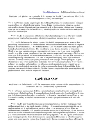 Www.Biblipedia.com.ar - Su Biblioteca Cristiana en Internet

Versículos 1—8. Quiénes son expulsados de la congregación. 9—14. Leyes sanitarias. 15—25. De
                        los siervos fugitivos—Usura y otros preceptos.

Vv. 1—8. Debemos valorar los privilegios del pueblo de Dios tanto por nosotros mismos como por
nuestros hijos, por sobre toda otra ventaja. Ningún defecto personal, ningún crimen de nuestros
antepasados, ninguna diferencia nacional, nos excluye de la dispensación cristiana, sino el corazón
malo que nos priva de todas las bendiciones; y un mal ejemplo o un matrimonio inadecuado puede
quitarlas a nuestros hijos.

    Vv. 9—14. En el campamento del Señor no debe haber nada impuro. Si se debe tener cuidado
para conservar limpio el cuerpo, cuánto más debemos cuidar de mantener pura la mente.

    Vv. 15—25. Es honroso dar refugio y protección al débil, siempre que no sea perverso. Los
prosélitos y los convertidos a la verdad deben ser tratados con ternura especial para que no tengan la
tentación de volver al mundo. —No podemos honrar a Dios con nuestra sustancia a menos que sea
honrada y honorablemente. No sólo debe considerarse lo que damos, sino cómo lo obtuvimos.
Donde el que pide prestado consigue o espera conseguir, justo es que el que presta comparta lo
ganado; pero debe mostrar piedad para el que pide prestado para comer lo necesario. —No debe uno
retractarse de lo que sale de sus labios como voto solemne y deliberado, sino que debe mantenerlo y
cumplirlo puntual y completamente. —A ellos se les permitió recoger y comer trigo y uvas que
crecían a la vera del camino; solo que no podían llevar nada consigo. Esta ley presuponía la gran
abundancia de maíz y vino que tendrían en Canaán. Hace provisión para el sustento de los viajeros
pobres, y nos enseña a ser bondadosos con ellos, nos enseña a estar dispuestos a repartir y a no
pensar que se pierde todo lo que se da. Sin embargo, nos prohíbe abusar de la amabilidad de los
amigos o sacar ventaja de lo permitido. La fidelidad con sus compromisos debe ser característica del
pueblo de Dios; nunca debieran atropellar a los demás.



                                    CAPÍTULO XXIV
Versículos 1—4. Del divorcio. 5—13. De las personas recién casadas—De los secuestradores—De
                      las prendas. 14—22. De la justicia y la generosidad.

Vv. 1—4. Cuando la providencia de Dios, o una mala elección en el matrimonio, ha otorgado a un
cristiano una tribulación en lugar de una ayuda idónea, de todo su corazón él preferirá llevar la cruz,
que el alivio que tienda al pecado, a la confusión y la desgracia. La gracia divina santificará su cruz,
lo sostendrá en ella y le enseñará comportarse de tal manera que paulatinamente se le hará más
tolerable.

    Vv. 5—13. De gran trascendencia es que se mantenga el amor de marido y mujer; que eviten
cuidadosamente todo lo que pueda hacerlos extraños. —El secuestro era un crimen capital que no
podía arreglarse por la restitución como los otros robos. —Las leyes sobre la lepra deben ser
cuidadosamente observadas. Así, todos los que sientan su conciencia bajo la culpa y la ira, no deben
encubrirla ni tratar de librarla de su convicción de pecado, sino que por el arrepentimiento, la oración
y la confesión humilde, deben tomar la senda de la paz y el perdón. —Se dan algunas órdenes sobre
pedir prenda para prestar dinero. Esto nos enseña a considerar el bienestar y la subsistencia de los
demás tanto como la propia ventaja. Que el deudor pobre duerma con su ropa y alaben a Dios por la
 