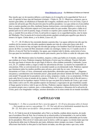 Www.Biblipedia.com.ar - Su Biblioteca Cristiana en Internet

Hay mucho que ver de nuestros deberes y privilegios en el evangelio en la seguridad de Noé en el
arca. El apóstol lo hace tipo del bautismo cristiano, 1 Pedro iii, 20, 21. Obsérvese, entonces, que es
nuestro gran deber, en obediencia al llamado del evangelio, mediante una fe viva en Cristo, ir por el
camino de salvación que Dios ha provisto para los pobres pecadores. Los que entran en el arca deben
traer a cuantos puedan con ellos, mediante buenas instrucciones, convenciéndolos y a través de un
buen ejemplo. Hay suficiente espacio en Cristo para todos los que acudan. Dios puso a Adán en el
paraíso pero no le cerró la puerta; luego, él mismo se expulsó; pero cuando Dios pone a Noé en el
arca, y cuando lleva un alma a Cristo, la salvación es segura: no es seguridad nuestra, sino la mano
del Mediador. Pero la puerta de la misericordia pronto quedará cerrada para aquellos que ahora la
toman a la ligera. Llame ahora, y se le abrirá, Lucas xiii, 25.

    Vv. 17—20. El diluvio fue creciendo durante cuarenta días. Las aguas subieron tan alto que las
cumbres de los montes más elevados quedaron tapados por más de veinte pies [poco más de 6
metros). En la tierra no hay un lugar tan elevado que ponga a los hombres fuera del alcance de los
juicios de Dios. La mano de Dios alcanzará a todos sus enemigos, Salmo xxi, 8. Cuando creció el
diluvio, el arca de Noé fue levantada y las aguas, que rompían todo lo demás, sostuvieron el arca.
Eso que para los incrédulos es señal de muerte para muerte, para los fieles es señal de vida para vida.

    Vv 21—24. Murieron todos los hombres, mujeres y niños que había en el mundo, excepto los
que estaban en el arca. Podemos imaginar fácilmente el terror que los embargó. Nuestro Salvador
nos dice que hasta el mismo día en que llegó el diluvio, ellos estaban comiendo y bebiendo, Lucas
xvii, 26, 27; estaban sordos y ciegos a todas las advertencias divinas. La muerte los sorprendió en
esta postura. Ellos se convencieron de su necedad cuando ya era demasiado tarde. Podemos suponer
que intentaron todos los medios posibles para salvarse, pero todo fue en vano. Los que no se
encuentran en Cristo, el Arca, ciertamente serán destruidos, destruidos para siempre. —¡Hagamos
una pausa y consideremos este tremendo juicio! ¿Qué puede prevalecer delante del Señor cuando él
está airado? El pecado de los pecadores será su ruina, temprano o tarde, si no se arrepienten. El Dios
justo sabe llevar la ruina al mundo de los impíos, 2 Pedro iii, 5. ¡Qué terrible será el día del juicio y
de la perdición de los hombres impíos! Felices los que son parte de la familia de Cristo y que como
tales están a salvo con Él; ellos pueden esperar sin desmayo y regocijarse de que triunfarán cuando
el fuego queme la tierra y todo lo que en ella hay. Podemos suponer algunas distinciones favorables
en nuestro propio caso o carácter, pero, si descuidamos, rechazamos o abusamos de la salvación de
Cristo, pese a las imaginadas ventajas, seremos destruidos en la ruina común de un mundo incrédulo.



                                      CAPÍTULO VIII
Versículos 1—3. Dios se acuerda de Noé y seca las aguas 4—12. El arca descansa sobre el Ararat
   —Noé manda un cuervo y una paloma. 13—19. Noé sale del arca habiéndole mandado hacerlo.
   20—22. Noé ofrece un sacrificio—Dios promete no maldecir más la tierra.

Vv. 1—3. Toda la raza de la humanidad, salvo Noé y su familia, estaban ahora muertos, de modo
que el acordarse Dios de Noé, fue el retorno de su misericordia a la humanidad, a la cual no había
exterminado por completo. Las exigencias de la justicia divina habían sido contestadas por la ruina
de los pecadores. Dios envió el viento para secar la tierra y selló sus aguas. La misma mano que trae
la desolación debe traer la liberación; por tanto, debemos mirar siempre esa mano. Cuando las
aflicciones han hecho la obra para la cual fueron enviadas, sea obra que mata o que cura, serán
 