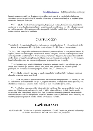 Www.Biblipedia.com.ar - Su Biblioteca Cristiana en Internet

bondad suya para con él. Los deudores pobres deben sentir más de lo común la bondad de sus
acreedores que no se aprovechan de todas las ventajas de la ley en cuanto a ellos, ni tampoco deben
considerar esto como debilidad.

    Vv. 14—22. No cuesta probar que la pureza, la piedad, la justicia, la misericordia, la conducta
equitativa, la amabilidad para con el pobre y necesitado, la consideración por ellos y la generosidad
de espíritu, agradan a Dios y corresponden a su pueblo redimido. La dificultad es atenderlos en
nuestro caminar y conducta cotidiano.



                                     CAPÍTULO XXV
Versículos 1—3. Magnitud del castigo. 4. El buey que pisoteaba el trigo. 5—12. Matrimonio de la
   esposa de un hermano. 13—16. De los pesos injustos. 17—19. Guerra contra Amalec.

Vv. 1—3. Todo castigo debe realizarse con solemnidad para que quienes lo vean puedan llenarse de
espanto y tomar las medidas para no ofender en manera semejante. Aunque los transgresores deben
ser avergonzados y deben sentir el dolor, para su advertencia y desgracia, hay que cuidarse de todos
modos de no envilecerlos completamente. Bienaventurados los que son castigados por el Señor para
hacerlos humildes, para que no sean condenados a la destrucción con el mundo.

    V. 4. Esto es encargo para los labradores. Nos enseña a valorar mucho a los animales que nos
sirven. Pero tenemos que aprender no sólo a ser justos, sino generosos con todos los que se
preocupan por el bien de nuestra mejor parte, nuestra alma, 1 Corintios ix, 9.

    Vv. 5—12. La costumbre que aquí se regula parece haber estado en la ley judía para mantener
claras las herencias; ahora sería ilegal.

    Vv. 13—16. La ganancia deshonesta siempre trae maldición a la propiedad, a la familia y al alma
de los hombres. Bienaventurados los que se juzgan a sí mismos, se arrepienten de sus pecados y los
abandonan, desechando las cosas malas para que no sean condenados por el Señor.

    Vv. 17—19. Que cada perseguidor e injuriador del pueblo de Dios sea advertido del caso de los
amalecitas. Mientras más tarde en sobrevenir el juicio, más terrible será al final. Amalec puede
recordarnos a los enemigos de nuestra alma. Que todos seamos capaces para matar todas nuestras
concupiscencias, todas las corrupciones externas e internas, todas las potestades de las tinieblas y del
mundo que se nos oponen en nuestro camino al bendecido Salvador.



                                    CAPÍTULO XXVI
Versículos 1—11. Declaración al ofrendar las primicias. 12—15. La oración posterior a la entrega
                del diezmo del tercer año. 16—19. Pacto entre Dios y el pueblo.
 