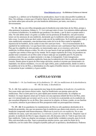 Www.Biblipedia.com.ar - Su Biblioteca Cristiana en Internet

evangelio es, y debiera ser la finalidad de los predicadores, hacer lo más clara posible la palabra de
Dios. Sin embargo, a menos que el Espíritu Santo de Dios prospere tales labores, aun esos medios no
nos harán sabios para salvación: por esta bendición debiéramos, por tanto, orar diaria y
fervorosamente.

     Vv. 11—26. Las seis tribus designadas para la bendición eran todas hijos de las libres, porque a
ellas pertenece la promesa, Gálatas iv, 31. Leví está aquí entre el resto. Los ministros deben aplicarse
a sí mismos la bendición y la maldición que predican a los demás, y por fe decir su propio amén a
ellas. No sólo deben atraer a la gente a su deber con las promesas de bendición, sino provocarnos
temor con las amenazas de una maldición, declarando que la maldición sobrevendrá a quienes hagan
tales cosas. La gente tenía que decir amén a cada una de las maldiciones. Su fe profesaba que estas, y
otras maldiciones semejantes, eran declaraciones reales de la ira de Dios contra la impiedad e
injusticia de los hombres, de las cuales ni una tilde caerá por tierra. —Era el reconocimiento de la
equidad de las maldiciones. Los que hacen tales cosas merecen caer y permanecer bajo la maldición.
Para que los culpables de otros pecados, no mencionados aquí, no se creyeran a salvo de la
maldición, la última alcanza a todos: No sólo a los que hacen el mal que prohíbe la ley, sino también
a aquellos que omiten el bien que la ley manda. Sin la sangre expiatoria de Cristo, los pecadores no
pueden tener comunión con un Dios santo ni hacer nada que sea aceptable para Él; Su justa ley
condena a todos los que, en algún momento o en algo, la transgreden. Como transgresores
permanecemos bajo su espantosa maldición, hasta que la redención de Cristo es aplicada a nuestro
corazón. Donde quiera la gracia de Dios traiga salvación, enseña al creyente que renunciando a la
impiedad y los deseos mundanos, viva en este siglo sobria, justa y piadosamente, dando su amén a
las palabras de la ley de Dios, y deleitándose en ella según el hombre interior. En este santo caminar
se encuentran la paz verdadera y el gozo estable.



                                  CAPÍTULO XXVIII
Versículos 1—14. Las bendiciones de la obediencia. 15—44. Las maldiciones de la desobediencia.
                              45—68. Su ruina, si desobedecen.

Vv. 1—14. Este capítulo es una exposición muy larga de dos palabras, la bendición y la maldición.
Son cosas reales que tienen efectos reales. Aquí las bendiciones son puestas antes que las
maldiciones. Dios es lento para la ira, pero rápido para mostrar misericordia. Se complace en
bendecir. Es mejor dejarnos atraer por lo bueno con una esperanza infantil del favor de Dios, antes
que vivir atemorizados por un temor servil a su ira. La bendición es prometida con la condición de
que escuchen diligentes la voz de Dios. Que conserven la religión, su forma y poder, en sus familias
y su nación, entonces la providencia de Dios prosperaría todas sus preocupaciones externas.

    Vv. 15—44. Si no guardamos los mandamientos de Dios no sólo quedamos destituidos de la
bendición prometida, sino que nos ponemos bajo la maldición que abarca toda miseria, así como la
bendición comprende toda bienaventuranza. Obsérvese la justicia de esta maldición. No es una
maldición sin causa, o por una causa leve. La extensión y poder de esta maldición. Doquiera vaya el
pecador, la maldición de Dios le sigue; doquiera esté, ella descansa sobre él. Todo lo que tiene está
bajo maldición. Todas sus alegrías son amargas; no puede hallar verdadero consuelo, pues la ira de
Dios está mezclada con ellas. Aquí se pronuncian muchos juicios, que serán los frutos de la
maldición, con los cuales Dios castigará al pueblo judío por su apostasía y desobediencia. Podemos
 