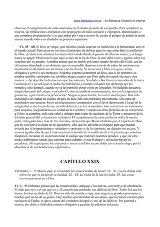Www.Biblipedia.com.ar - Su Biblioteca Cristiana en Internet

observar el cumplimiento de estas amenazas en el estado presente de ese pueblo. Para completar su
miseria, las tribulaciones amenazan con despojarlos de todo consuelo y esperanza, abandonados a
una completa desesperación. Los que andan por vista y no por fe, corren el peligro de perder la razón
misma cuando todo a su alrededor se presenta espantoso.

    Vv. 45—68. Si Dios se venga, ¡qué miserias puede acarrear su maldición a la humanidad, aun en
el mundo actual! Pero estas no son sino el principio de dolores para los que están bajo la maldición
de Dios. ¡Cuánta será entonces la miseria del mundo donde el gusano de ellos no muere, y el fuego
nunca se apaga! Obsérvese lo que aquí se dice de la ira de Dios, la cual debe venir y quedar sobre los
israelitas por su pecado. Asombra pensar que un pueblo por tanto tiempo favorito del Cielo, sea de
tal manera desechado y no obstante, que en un pueblo disperso a través de todas las naciones sea
mantenida su identidad, sin mezclarse con los demás. Si no servían a Dios con gozo, serían
obligados a servir a sus enemigos. Podemos esperar justamente de Dios, que si no tememos su
nombre temible, sentiremos sus terribles plagas, puesto que Dios debe ser temido de una u otra
manera. —Se describe la destrucción que los amenaza. Sin duda, ellos fueron arrancados de la tierra
(versículo 63), no sólo por el cautiverio babilónico y cuando Jerusalén fue destruida por los
romanos, sino después, cuando no se les permitió poner el pie en Jerusalén. No hallarán descanso;
ningún descanso del cuerpo, versículo 65, sino se mudarán continuamente, sea con la esperanza de
ganancias, o por miedo a la persecución. Ningún reposo mental, lo cual es mucho peor. Han sido
expulsados de ciudad en ciudad, de país en país; han sido recibidos nuevamente, sólo para ser
expulsados nuevamente. Estos acontecimientos comparados con el favor demostrado a Israel en la
antigüedad, y con las profecías, no sólo debieran excitar el asombro, sino convertirse en testimonio
para nosotros, asegurándonos la verdad de la Escritura. Cuando las otras profecías de su conversión
a Cristo se cumplan, todo será señal y milagro para todas las naciones de la Tierra y precursor de la
difusión general del cristianismo verdadero. El cumplimiento de estas profecías sobre la nación
judía, entregadas hace más de tres mil años, demuestra que Moisés hablaba por el Espíritu de Dios,
que no sólo prevé la ruina de los pecadores, sino que los advierte al respecto para que puedan
evitarla por el arrepentimiento verdadero y oportuno o, de lo contrario, ser dejados sin excusa. Y
seamos agradecidos de que Cristo nos haya redimido de la maldición de la ley hecho por nosotros
maldición, llevando en su persona todo el castigo que merecen nuestros pecados, y que, de otro
modo, hubiéramos tenido que soportar para siempre. A este Refugio y salvación huyan los
pecadores; allí regocíjense los creyentes y sirvan a su Dios reconciliado con corazón alegre por la
abundancia de sus bendiciones espirituales.



                                   CAPÍTULO XXIX
Versículos 1—9. Moisés pide se recuerden las misericordias de Israel. 10—21. La ira divina está
   sobre los que se jactan de su maldad. 22—28. La ruina de la nación judía. 29. Las cosas
   secretas pertenecen a Dios.

Vv. 1—9. Debemos pensar que las misericordias, antiguas y las nuevas, son motivo de obediencia.
El oído que oye, y el ojo que ve, y el corazón que entiende, son dádivas de Dios. Todos los que los
tienen, los han recibido de Él. Dios no sólo da comida y ropa, sino riqueza y grandes posesiones a
muchos que no les da su gracia. Hay muchos que disfrutan de sus dones, que no tienen corazón para
reconocer al Dador, ni darse cuenta del verdadero designio y uso de las dádivas. Por gratitud e
interés, por deber y fidelidad, estamos obligados a guardar las palabras del pacto.
 