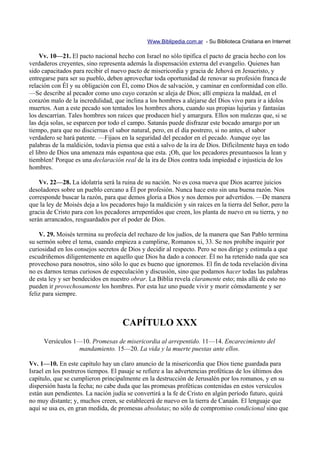 Www.Biblipedia.com.ar - Su Biblioteca Cristiana en Internet

     Vv. 10—21. El pacto nacional hecho con Israel no sólo tipifica el pacto de gracia hecho con los
verdaderos creyentes, sino representa además la dispensación externa del evangelio. Quienes han
sido capacitados para recibir el nuevo pacto de misericordia y gracia de Jehová en Jesucristo, y
entregarse para ser su pueblo, deben aprovechar toda oportunidad de renovar su profesión franca de
relación con Él y su obligación con Él, como Dios de salvación, y caminar en conformidad con ello.
—Se describe al pecador como uno cuyo corazón se aleja de Dios; allí empieza la maldad, en el
corazón malo de la incredulidad, que inclina a los hombres a alejarse del Dios vivo para ir a ídolos
muertos. Aun a este pecado son tentados los hombres ahora, cuando sus propias lujurias y fantasías
los descarrían. Tales hombres son raíces que producen hiel y amargura. Ellos son malezas que, si se
las deja solas, se esparcen por todo el campo. Satanás puede disfrazar este bocado amargo por un
tiempo, para que no disciernas el sabor natural, pero, en el día postrero, si no antes, el sabor
verdadero se hará patente. —Fijaos en la seguridad del pecador en el pecado. Aunque oye las
palabras de la maldición, todavía piensa que está a salvo de la ira de Dios. Difícilmente haya en todo
el libro de Dios una amenaza más espantosa que esta. ¡Oh, que los pecadores presuntuosos la lean y
tiemblen! Porque es una declaración real de la ira de Dios contra toda impiedad e injusticia de los
hombres.

    Vv. 22—28. La idolatría será la ruina de su nación. No es cosa nueva que Dios acarree juicios
desoladores sobre un pueblo cercano a Él por profesión. Nunca hace esto sin una buena razón. Nos
corresponde buscar la razón, para que demos gloria a Dios y nos demos por advertidos. —De manera
que la ley de Moisés deja a los pecadores bajo la maldición y sin raíces en la tierra del Señor, pero la
gracia de Cristo para con los pecadores arrepentidos que creen, los planta de nuevo en su tierra, y no
serán arrancados, resguardados por el poder de Dios.

    V. 29. Moisés termina su profecía del rechazo de los judíos, de la manera que San Pablo termina
su sermón sobre el tema, cuando empieza a cumplirse, Romanos xi, 33. Se nos prohíbe inquirir por
curiosidad en los consejos secretos de Dios y decidir al respecto. Pero se nos dirige y estimula a que
escudriñemos diligentemente en aquello que Dios ha dado a conocer. Él no ha retenido nada que sea
provechoso para nosotros, sino sólo lo que es bueno que ignoremos. El fin de toda revelación divina
no es darnos temas curiosos de especulación y discusión, sino que podamos hacer todas las palabras
de esta ley y ser bendecidos en nuestro obrar. La Biblia revela claramente esto; más allá de esto no
pueden ir provechosamente los hombres. Por esta luz uno puede vivir y morir cómodamente y ser
feliz para siempre.



                                     CAPÍTULO XXX
     Versículos 1—10. Promesas de misericordia al arrepentido. 11—14. Encarecimiento del
                 mandamiento. 15—20. La vida y la muerte puestas ante ellos.

Vv. 1—10. En este capítulo hay un claro anuncio de la misericordia que Dios tiene guardada para
Israel en los postreros tiempos. El pasaje se refiere a las advertencias proféticas de los últimos dos
capítulo, que se cumplieron principalmente en la destrucción de Jerusalén por los romanos, y en su
dispersión hasta la fecha; no cabe duda que las promesas proféticas contenidas en estos versículos
están aun pendientes. La nación judía se convertirá a la fe de Cristo en algún período futuro, quizá
no muy distante; y, muchos creen, se establecerá de nuevo en la tierra de Canaán. El lenguaje que
aquí se usa es, en gran medida, de promesas absolutas; no sólo de compromiso condicional sino que
 