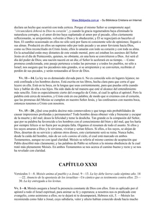 Www.Biblipedia.com.ar - Su Biblioteca Cristiana en Internet

declara un hecho que ocurrirá con toda certeza. Porque el mismo Señor se compromete aquí:
“circuncidará Jehová tu Dios tu corazón”, y cuando la gracia regeneradora haya eliminado la
naturaleza corrupta, y el amor divino haya suplantado al amor por el pecado, ellos ciertamente
reflexionarán, se arrepentirán, volverán a Dios y le obedecerán; y Él se regocijará en hacerles el
bien. El cambio ocasionado en ellos no sólo será por fuera ni consistente sólo de opiniones; llegará a
sus almas. Producirá en ellos un supremo odio por todo pecado y un amor ferviente hacia Dios,
como su Dios reconciliado en Cristo Jesús; ellos lo amarán con todo su corazón y con toda su alma.
En la actualidad están muy distantes de este estado mental, pero así estaban los asesinos del Señor
Jesús en el día de Pentecostés, quienes, no obstante, en una hora se convirtieron a Dios. Así será el
día del poder de Dios; una nación nacerá en un día; el Señor lo acelerará en su tiempo. —Como
promesa condicionada, este pasaje pertenece a todas las personas y a todos los pueblos, no sólo a
Israel; nos asegura que los pecadores más grandes, si se arrepienten y se convierten, recibirán el
perdón de sus pecados, y serán restaurados al favor de Dios.

    Vv. 11—14. La ley no es demasiado elevada para ti. No es conocida solo en lugares lejanos; no
está confinada a los hombres doctos. Está escrita en tus libros, hecha clara para que corra el que
leyere en ella. Está en tu boca, en la lengua que usas corrientemente, para que puedas oírla cuando
lees y hablar de ella a tus hijos. Ha sido dada de tal manera que esté al alcance del entendimiento
más sencillo. Esto es especialmente cierto del evangelio de Cristo, al cual lo aplica el apóstol. Pero la
palabra está cerca de nosotros, y Cristo está en esa palabra; de modo que si creemos con el corazón,
que las promesas del Mesías se cumplen en nuestro Señor Jesús, y las confesamos con nuestra boca,
entonces tenemos a Cristo con nosotros.

    Vv. 15—20. ¿Qué cosa podría decirse más conmovedora y que tenga más probabilidades de
causar impresiones profundas y permanentes? Todo hombre desea obtener vida y bienestar y escapar
de la muerte y del mal; desea la felicidad y teme la desdicha. Tan grande es la compasión del Señor,
que por su palabra ha favorecido a los hombres con el conocimiento del bien y del mal, que los haría
por siempre felices si no fuera por su propia falta. Oigamos el resumen de todo el asunto. Si ellos y
los suyos amaran a Dios y le sirvieran, vivirían y serían felices. Si ellos, o los suyos, se alejan de
Dios, desertan de su servicio y adoran otros dioses, esto ciertamente será su ruina. Nunca hubo,
desde la caída del hombre, más de un solo camino al cielo, el cual está marcado en ambos
Testamentos, aunque no con igual claridad. Moisés se refería al mismo camino de aceptación que
Pablo describió más claramente; y las palabras de Pablo se refieren a la misma obediencia de la cual
trató más plenamente Moisés. En ambos Testamentos se nos acerca el camino bueno y recto y se nos
ha revelado con claridad.



                                    CAPÍTULO XXXI
Versículos 1—8. Moisés anima al pueblo y a Josué. 9—13. La ley debe leerse cada séptimo año. 14
   —22. Anuncio de la apostasía de los israelitas—Un cántico que es testimonio contra ellos. 23—
   30. La ley entregada a los levitas.

Vv. 1—8. Moisés asegura a Israel la presencia constante de Dios con ellos. Esto es aplicado por el
apóstol a todo el Israel espiritual, para animar su fe y esperanza; a nosotros nos es predicado este
evangelio, como asimismo a ellos; no te dejará ni te desamparará, Hebreos xiii, 5. —Moisés les
recomienda como líder a Josué, cuya sabiduría, valor y afecto habían conocido desde hacía mucho
 