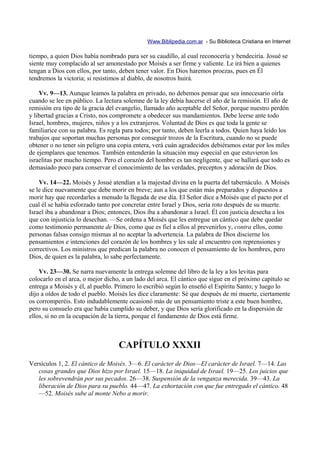 Www.Biblipedia.com.ar - Su Biblioteca Cristiana en Internet

tiempo, a quien Dios había nombrado para ser su caudillo, al cual reconocería y bendeciría. Josué se
siente muy complacido al ser amonestado por Moisés a ser firme y valiente. Le irá bien a quienes
tengan a Dios con ellos, por tanto, deben tener valor. En Dios haremos proezas, pues en Él
tendremos la victoria; si resistimos al diablo, de nosotros huirá.

    Vv. 9—13. Aunque leamos la palabra en privado, no debemos pensar que sea innecesario oírla
cuando se lee en público. La lectura solemne de la ley debía hacerse el año de la remisión. El año de
remisión era tipo de la gracia del evangelio, llamado año aceptable del Señor, porque nuestro perdón
y libertad gracias a Cristo, nos compromete a obedecer sus mandamientos. Debe leerse ante todo
Israel, hombres, mujeres, niños y a los extranjeros. Voluntad de Dios es que toda la gente se
familiarice con su palabra. Es regla para todos; por tanto, deben leerla a todos. Quien haya leído los
trabajos que soportan muchas personas por conseguir trozos de la Escritura, cuando no se puede
obtener o no tener sin peligro una copia entera, verá cuán agradecidos debiéramos estar por los miles
de ejemplares que tenemos. También entenderán la situación muy especial en que estuvieron los
israelitas por mucho tiempo. Pero el corazón del hombre es tan negligente, que se hallará que todo es
demasiado poco para conservar el conocimiento de las verdades, preceptos y adoración de Dios.

    Vv. 14—22. Moisés y Josué atendían a la majestad divina en la puerta del tabernáculo. A Moisés
se le dice nuevamente que debe morir en breve; aun a los que están más preparados y dispuestos a
morir hay que recordarles a menudo la llegada de ese día. El Señor dice a Moisés que el pacto por el
cual él se había esforzado tanto por concretar entre Israel y Dios, sería roto después de su muerte.
Israel iba a abandonar a Dios; entonces, Dios iba a abandonar a Israel. Él con justicia desecha a los
que con injusticia lo desechan. —Se ordena a Moisés que les entregue un cántico que debe quedar
como testimonio permanente de Dios, como que es fiel a ellos al prevenirlos y, contra ellos, como
personas falsas consigo mismas al no aceptar la advertencia. La palabra de Dios discierne los
pensamientos e intenciones del corazón de los hombres y les sale al encuentro con reprensiones y
correctivos. Los ministros que predican la palabra no conocen el pensamiento de los hombres, pero
Dios, de quien es la palabra, lo sabe perfectamente.

    Vv. 23—30. Se narra nuevamente la entrega solemne del libro de la ley a los levitas para
colocarlo en el arca, o mejor dicho, a un lado del arca. El cántico que sigue en el próximo capítulo se
entrega a Moisés y él, al pueblo. Primero lo escribió según lo enseñó el Espíritu Santo; y luego lo
dijo a oídos de todo el pueblo. Moisés les dice claramente: Sé que después de mi muerte, ciertamente
os corromperéis. Esto indudablemente ocasionó más de un pensamiento triste a este buen hombre,
pero su consuelo era que había cumplido su deber, y que Dios sería glorificado en la dispersión de
ellos, si no en la ocupación de la tierra, porque el fundamento de Dios está firme.



                                   CAPÍTULO XXXII
Versículos 1, 2. El cántico de Moisés. 3—6. El carácter de Dios—El carácter de Israel. 7—14. Las
   cosas grandes que Dios hizo por Israel. 15—18. La iniquidad de Israel. 19—25. Los juicios que
   les sobrevendrán por sus pecados. 26—38. Suspensión de la venganza merecida. 39—43. La
   liberación de Dios para su pueblo. 44—47. La exhortación con que fue entregado el cántico. 48
   —52. Moisés sube al monte Nebo a morir.
 