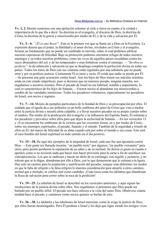 Www.Biblipedia.com.ar - Su Biblioteca Cristiana en Internet

Vv. 1, 2. Moisés comienza con una apelación solemne al cielo y tierra en cuanto a la verdad e
importancia de lo que iba a decir. Su doctrina es el evangelio, el discurso de Dios, la doctrina de
Cristo; la doctrina de la gracia y misericordia por medio de Él, y de la vida y salvación por Él.

    Vv. 3—6. “¡Él es una Roca!”. Esta es la primera vez que se llama así a Dios en la Escritura. La
expresión denota que el poder, la fidelidad y el amor divino, revelados en Cristo y el evangelio,
forman un fundamento que no puede ser cambiado ni movido, sobre el cual podemos edificar
nuestras esperanzas de felicidad. Bajo su protección podemos encontrar refugio de todos nuestros
enemigos y en todos nuestros problemas; como las rocas de aquellos países escudaban contra los
rayos abrasadores del sol, y de las tempestades o eran fortalezas contra el enemigo. —”Su obra es
perfecta”: la de redención y salvación en que se despliega completa la perfección divina en todas sus
partes. Todos los tratos de Dios con sus criaturas están regulados por una sabiduría que no puede
errar y por su perfecta justicia. Ciertamente Él es justo y recto; Él cuida que nadie se pierda por Él.
—Se presenta una gran acusación contra Israel. Aun los hijos de Dios tienen sus máculas mientras
están en este estado imperfecto; pues si decimos que no tenemos pecado, ninguna mancha, nos
engañamos a nosotros mismos. Pero el pecado de Israel no era habitual, notable e impenitente, lo
cual es característico de los hijos de Satanás. —Fueron necios al abandonar sus misericordias a
cambio de las vanidades mentirosas. Todos los pecadores voluntarios, especialmente los pecadores
de Israel, son necios e ingratos.

    Vv. 7—14. Moisés da ejemplos particulares de la bondad de Dios y su preocupación por ellos. El
cuidado que el águila da a sus polluelos es un bello emblema del amor de Cristo que vino a mediar
entre la justicia divina y nuestra alma culpable, y a llevar nuestros pecados en su propio cuerpo sobre
el madero. Por medio de la predicación del evangelio y la influencia del Espíritu Santo, Él estimula a
los pecadores y prevalece sobre ellos para que dejen la esclavitud de Satanás. —En los versículos 13
y 14 se encuentran los emblemas de la victoria que los creyentes tienen, en y por medio de Cristo,
sobre sus enemigos espirituales, el pecado, Satanás y el mundo. También de la seguridad y triunfo de
ellos en Él; del marco de felicidad de su alma cuando está por sobre el mundo y sus cosas. Este será
el caso bendito del Israel espiritual en todo sentido en el día postrero.

    Vv. 15—18. He aquí dos ejemplos de la iniquidad de Israel; cada uno fue una apostasía contra
Dios. —Esta gente era llamada Jesurún, “un pueblo recto” por algunos; “un pueblo visionario” para
otros; pero pronto perdieron la reputación de su saber y de su rectitud. Se dieron el gusto en cuanto a
apetitos como si no tuvieran nada que hacer sino hacer provisión para la carne a fin de satisfacer sus
concupiscencias. Los que se endiosan y hacen un ídolo de su estómago, con orgullo y jactancia, y no
toleran que se lo digan, abandonan por ello a Dios, con lo que demuestran que le estiman a la ligera.
Hay solo un camino para la aceptación y santificación del pecador, aunque sean diferentes los modos
en que la falta de religión o la falsa religión le muestra consideración para atraerlo a otros caminos,
actitud que a menudo, se califica mal como candidez. ¡Cuán locos están los idólatras que abandonan
la Roca de salvación para correr sobre la roca de la perdición!

    Vv. 19—25. La rebelión de Israel se describió en los versículos anteriores, y aquí siguen las
resoluciones de la justicia divina sobre ellos. Nos engañamos si pensamos que Dios puede ser
burlado por un pueblo infiel. El pecado nos hace odiosos a la vista del santo Dios. Obsérvese cuánta
maldad hace el pecado, y cuéntense como necios quienes se burlan de esto.

   Vv. 26—38. La idolatría y las rebeliones de Israel merecían, como lo exige la justicia de Dios,
que ellos fueran desarraigados. Pero Él perdona a Israel y los deja que sigan siendo los testigos vivos
 