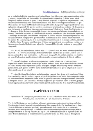 Www.Biblipedia.com.ar - Su Biblioteca Cristiana en Internet

de la verdad de la Biblia, para silenciar a los incrédulos. Han sido preservados para propósitos sabios
y santos, y las profecías nos dan una idea de cuáles son esos propósitos. El Señor nunca traerá
vergüenza sobre el trono de su gloria. —Muy sabio es, y ayudará al regreso de los pecadores a Dios,
la consideración seria del final o el estado futuro de ellos. Esto se refiere particularmente a lo que
Dios anunció por medio de Moisés tocante a su pueblo en los días postreros; pero puede dársele una
aplicación más general. Oh, que los hombres consideraran la felicidad que perderán y la desgracia en
que ciertamente se hundirán si siguen en sus transgresiones! ¿Qué será el fin de ellos? Jeremías, v,
31. Porque el Señor derrotará en su debido tiempo a los enemigos de la iglesia, desagradado por su
maldad. Cuando los pecadores se consideren más seguros, vendrá sobre ellos destrucción repentina.
Y el tiempo de Dios para venir a liberar a su pueblo es cuando las cosas están peores para ellos. Pero
los que confían en cualquier roca que no es Dios, hallarán que les falla cuando más la necesitan. —
El rechazo del Mesías por parte de la nación judía es la continuidad de su antigua idolatría, apostasía
y rebelión. Serán llevados a humillarse ante el Señor, a arrepentirse de sus pecados y a confiar en su
largamente rechazado Mediador para salvación. Entonces Él los librará y hará que su prosperidad
sea grande.

    Vv. 39—43. La conclusión del cántico dice: —1. Gloria a Dios. No puede haber escapatoria de
su poder. —2. Terror a sus enemigos. Sin duda terror para aquellos que le odian. La ira de Dios se
revela aquí desde el cielo contra ellos. —3. Consuelo a su pueblo. El cántico concluye con palabras
de gozo. Cualesquiera sean los juicios traídos contra los pecadores, al pueblo de Dios le irá bien.

    Vv. 44—47. Aquí está la solemne entrega de este cántico a Israel con el encargo de dar
importancia a todas las buenas palabras que Moisés les había dicho. No es cosa trivial sino cuestión
de vida o muerte: dadle importancia y estad listos para siempre; descuidadlo y estaréis deshechos
para siempre. ¡Oh, que los hombres fueran plenamente persuadidos de que la religión es la vida de
ellos, aun la vida de sus almas!

    Vv. 48—52. Ahora Moisés había acabado su obra, ¿por qué iba a desear vivir un día más? Dios
le recuerda el pecado del cual era culpable, el que le impidió entrar a Canaán. Bueno es para el mejor
de los hombres morir arrepentido de los males de que esté consciente. Pero pueden morir consolados
y tranquilos cuando Dios los llama, a pesar de los pecados que recuerdan contra sí mismos, porque
tienen la perspectiva del creyente y la esperanza de vida eterna más allá de la muerte bien cimentada.



                                  CAPÍTULO XXXIII
  Versículos 1—5. La majestad gloriosa de Dios. 6—23. La bendición de las doce tribus. 24, 25.
                Fortaleza para los creyentes. 26—29. La excelencia de Israel.

Vv. 1—5. Moisés agrega una bendición solemne a todos sus preceptos, advertencias y profecías.
Empieza describiendo las apariciones gloriosas de Dios para dar la ley. Su ley obra como el fuego.
Si es recibida, derrite, calienta, purifica y quema la escoria de la corrupción; si es rechazada,
endurece, sella, duele y destruye. El Espíritu Santo descendió en lenguas como de fuego; pues el
evangelio también es una ley candente. La ley de Dios escrita en el corazón es la prueba cierta del
amor de Dios derramado en él: debemos reconocer su ley como una de las dádivas de su gracia.
 