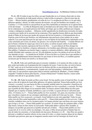 Www.Biblipedia.com.ar - Su Biblioteca Cristiana en Internet

     Vv. 6—23. El orden en que las tribus son aquí bendecidas no es el mismo observado en otras
partes. —La bendición de Judá puede referirse a toda la tribu en general o a David como tipo de
Cristo. —Moisés bendice grandemente a la tribu de Leví. La aceptación de Dios es a lo que todos
debemos apuntar y desear, en todas nuestras devociones, sea que los hombres nos acepten o no, 2
Corintios v, 9. Esta oración es una profecía de que Dios mantendrá un ministerio en su iglesia hasta
el fin del tiempo. —La tribu de Benjamín tenía su heredad cerca del monte Sion. Estar situado cerca
de las ordenanzas es un regalo precioso del Señor, privilegio que no debe cambiarse por ninguna
ventaja o indulgencia mundana. —Debemos recibir agradecidos las bendiciones terrenales enviadas
a nosotros por medio de la sucesión de las estaciones. Pero aquellas buenas dádivas que descienden
desde el Padre de las luces por medio del ascenso del Sol de la justicia y el derramamiento de su
Espíritu como la lluvia que fertiliza, son infinitamente más preciosos como señales de su amor
especial. Las cosas preciosas por las que aquí se ora son figuras de las bendiciones espirituales en las
cosas celestiales por Cristo, los dones, las gracias y los consuelos del Espíritu. —Cuando Moisés oró
por la buena voluntad de Aquel que estuvo en la zarza, se refería al pacto sobre el cual deben
cimentarse todas nuestras esperanzas del favor de Dios. —La providencia de Dios designa las
habitaciones de los hombres y dispone sabiamente a los hombres para diferentes empleos en aras del
bien público. Cualquiera sea nuestro lugar y negocio, es nuestra sabiduría y deber aplicarnos a él,
siendo felicidad estar contentos con eso. No sólo debemos invitar a los demás al servicio de Dios
sino abundar en éste. —La bendición de Neftalí. El favor de Dios es el único favor que satisface al
alma. Son indudablemente bienaventurados los que tienen el favor de Dios; y lo tendrán quienes
reconocen que les basta con tenerlo y no desean más.

    Vv. 24, 25. Todo será santificado para el creyente verdadero; si el camino de ellos es duro, sus
pies serán suavizados con la preparación del evangelio de la paz. Como tus días, así será tu fuerza.
El “día” suele ser en la Escritura un decir por los hechos del día; es una promesa de que Dios
respaldará, bondadosa y constantemente, cuando uno esté bajo pruebas y tribulaciones, cualesquiera
estas sean. Es una promesa segura para toda la simiente espiritual de Abraham. ¿Tienen trabajo
asignado? Tendrán la fuerza para hacerlo. ¿Tienen tribulaciones? Tendrán fuerzas y nunca serán
tentados más allá de lo que pueden resistir.

    Vv. 26—29. Nadie ha tenido un Dios como Israel. No hay pueblo como el Israel de Dios. Lo que
aquí se dice de la iglesia de Israel debe aplicarse a la iglesia espiritual. Nunca hubo pueblo tan bien
sentado y escudado. Los que hacen de Dios su morada, tendrán todos los consuelos y beneficios de
una habitación en Él, Salmo xci, 1. —Nunca hubo pueblo tan bien respaldado y sostenido. Por bajo
que el pueblo de Dios llegue en un momento dado, los brazos eternos están debajo de ellos para
impedir que el espíritu se hunda, desfallezca y que su fe falle. La gracia divina es suficiente para
ellos, 2 Corintios xii, 9. —Nunca hubo pueblo tan bien mandado. Así, pues, los creyentes son más
que vencedores respecto de sus enemigos espirituales, por medio de Cristo que los amó. —Nunca
hubo pueblo tan bien asegurado y protegido. Israel habitará en esta sola seguridad. Todos los que
estén cerca de Dios serán mantenidos a salvo por Él. —Nunca hubo pueblo tan bien provisto. Cada
israelita verdadero mira con fe a la patria mejor, la Canaán celestial, que está llena con cosas mejores
que el trigo y el vino. —Nunca hubo pueblo tan ayudado. Si corren riesgo de cualquier daño, o falta
algo bueno, tenían un Dios eterno al cual acudir. Nada podía dañar a quienes Dios ayudaba, ni
tampoco era posible que pereciera el pueblo salvado por el Señor. —Nunca hubo pueblo tan bien
asegurado de la victoria sobre sus enemigos. Así, pues, el Dios de paz pisoteó a Satanás bajo los
pies de todos los creyentes, y lo hará dentro de muy poco, Romanos xvi, 20. —Que Dios nos ayude a
procurar y establecer nuestros afectos en las cosas de lo alto; y a alejar nuestras almas de los objetos
terrenales que perecen; para que no tengamos nuestra suerte con los enemigos de Israel en las
 