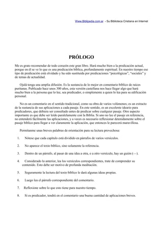 Www.Biblipedia.com.ar - Su Biblioteca Cristiana en Internet




                                         PRÓLOGO
Me es grato recomendar de todo corazón este gran libro. Hará mucho bien a la predicación actual,
porque en él se ve lo que es una predicación bíblica, profundamente espiritual. En nuestro tiempo ese
tipo de predicación está olvidado y ha sido sustituida por predicaciones “psicológicas”, “sociales” y
de temas de actualidad.

    Ojalá tenga una amplia difusión. Es la sustancia de lo mejor en comentario bíblico de raíces
puritanas. Publicado hace unos 300 años, esta versión castellana nos hace llegar algo que hará
mucho bien a la persona que lo lee, sea predicador, o simplemente a quien lo lea para su edificación
personal.

    No es un comentario en el sentido tradicional, como su obra de varios volúmenes; es un extracto
de la sustancia de sus aplicaciones a cada pasaje. En este sentido, es un excelente ideario para
predicadores, que debiera ser consultado antes de predicar sobre cualquier pasaje. Otro aspecto
importante es que debe ser leído paralelamente con la Biblia. Si uno no lee el pasaje en referencia,
no entenderá fácilmente las aplicaciones, y a veces es necesario reflexionar detenidamente sobre el
pasaje bíblico para llegar a ver claramente la aplicación, que entonces le parecerá maravillosa.

   Permítanme unas breves palabras de orientación para su lectura provechosa:

 1.    Nótese que cada capítulo está dividido en párrafos de varios versículos.

 2.    No aparece el texto bíblico, sino solamente la referencia.

 3.    Dentro de un párrafo, al pasar de una idea a otra, o a otro versículo, hay un guión (—).

 4.     Considerado lo anterior, lea los versículos correspondientes, trate de comprender su
      contenido. Esto debe ser motivo de profunda meditación.

 5.    Seguramente la lectura del texto bíblico le dará algunas ideas propias.

 6.    Luego lea el párrafo correspondiente del comentario.

 7.    Reflexione sobre lo que esto tiene para nuestro tiempo.

 8.    Si es predicador, tendrá en el comentario una buena cantidad de aplicaciones breves.
 