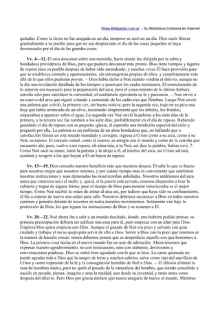 Www.Biblipedia.com.ar - Su Biblioteca Cristiana en Internet

quitadas. Como la tierra no fue anegada en un día, tampoco se secó en un día. Dios suele liberar
gradualmente a su pueblo para que no sea despreciado el día de las cosas pequeñas ni haya
desconsuelo por el día de las grandes cosas.

    Vv. 4—12. El arca descansó sobre una montaña, hacia donde fue dirigida por la sabia y
bondadosa providencia de Dios, para que pudiera descansar más pronto. Dios tiene tiempos y lugares
de reposo para su pueblo después de haber sido zarandeado; y muchas veces Él hace provisión para
que se establezca cómoda y oportunamente, sin estratagemas propias de ellos, y completamente más
allá de lo que ellos pudieran prever. —Dios había dicho a Noé cuando vendría el diluvio, aunque no
le dio una revelación detallada de los tiempos y pasos por los cuales terminaría. El conocimiento de
lo anterior era necesario para la preparación del arca, pero el conocimiento de lo último hubiera
servido sólo para satisfacer la curiosidad; el ocultárselo ejercitaría su fe y paciencia. —Noé envió a
un cuervo del arca que siguió volando y comiendo de los cadáveres que flotaban. Luego Noé envió
una paloma que volvió, la primera vez, sin buena noticia; pero la segunda vez, trajo en su pico una
hoja que había arrancado de un olivo, mostrando simplemente que los árboles, los frutales,
empezaban a aparecer sobre el agua. La segunda vez Noé envió la paloma a los siete días de la
primera, y la tercera vez fue también a los siete días; probablemente en el día de reposo. Habiendo
guardado el día de reposo con su pequeña iglesia, él esperaba una bendición especial del cielo y
preguntó por ella. La paloma es un emblema de un alma bondadosa que, no hallando paz o
satisfacción firmes en este mundo inundado y corrupto, regresa a Cristo como a su arca, como a su
Noé, su reposo. El corazón carnal, como el cuervo, se arregla con el mundo y come de la carroña que
encuentra ahí; pero, vuelve a mi reposo, oh alma mía, a tu Noé, así dice la palabra, Salmo cxvi, 7.
Como Noé sacó su mano, tomó la paloma y la atrajo a él, al interior del arca, así Cristo salvará,
ayudará y acogerá a los que huyen a Él en busca de reposo.

    Vv. 13—19. Dios consulta nuestro beneficio más que nuestros deseos; Él sabe lo que es bueno
para nosotros mejor que nosotros mismos, y por cuánto tiempo más es conveniente que continúen
nuestras restricciones y sean demoradas las misericordias anheladas. Nosotros saldríamos del arca
antes que estuviera seco el suelo; y, quizá, si la puerta está cerrada, estamos dispuestos a tirar la
cubierta y trepar de alguna forma; pero el tiempo de Dios para mostrar misericordia es el mejor
tiempo. Como Noé recibió la orden de entrar al arca así, por tedioso que haya sido su confinamiento,
él iba a esperar de nuevo una orden para salir. Nosotros debemos reconocer a Dios en todos nuestros
caminos y ponerlo delante de nosotros en todos nuestros movimientos. Solamente van bajo la
protección de Dios, los que siguen las instrucciones de Dios y se someten a Él.

    Vv. 20—22. Noé ahora iba a salir a un mundo desolado, donde, uno hubiera podido pensar, su
primera preocupación debiera ser edificar una casa para él, pero empieza con un altar para Dios.
Empieza bien quien empieza con Dios. Aunque el ganado de Noé era poco y salvado con gran
cuidado y trabajo, él no se quejó para servir de ello a Dios. Servir a Dios con lo poco que tenemos es
la manera de hacerlo crecer; nunca debemos pensar que es desperdicio aquello con que honramos a
Dios. La primera cosa hecha en el nuevo mundo fue un acto de adoración. Ahora tenemos que
expresar nuestro agradecimiento, no con holocaustos, sino con alabanza, devociones y
conversaciones piadosas. Dios se sintió bien agradado con lo que se hizo. La carne quemada no
puede agradar más a Dios que la sangre de toros y machos cabríos, salvo como tipo del sacrificio de
Cristo y como expresión de la fe y la consagración humilde de Noé a Dios. —El diluvio eliminó la
raza de hombres malos, pero no quitó el pecado de la naturaleza del hombre, que siendo concebido y
nacido en pecado, piensa, imagina y ama la maldad, aun desde su juventud, y tanto antes como
después del diluvio. Pero Dios por gracia declaró que nunca anegaría de nuevo al mundo. Mientras
 