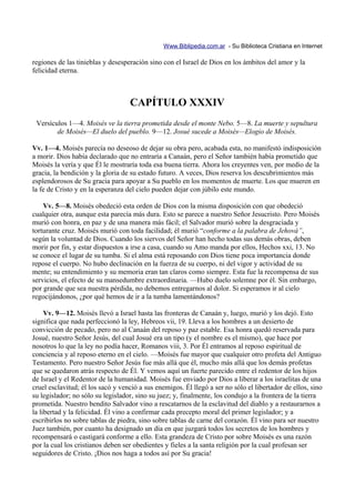Www.Biblipedia.com.ar - Su Biblioteca Cristiana en Internet

regiones de las tinieblas y desesperación sino con el Israel de Dios en los ámbitos del amor y la
felicidad eterna.



                                   CAPÍTULO XXXIV
 Versículos 1—4. Moisés ve la tierra prometida desde el monte Nebo. 5—8. La muerte y sepultura
        de Moisés—El duelo del pueblo. 9—12. Josué sucede a Moisés—Elogio de Moisés.

Vv. 1—4. Moisés parecía no deseoso de dejar su obra pero, acabada esta, no manifestó indisposición
a morir. Dios había declarado que no entraría a Canaán, pero el Señor también había prometido que
Moisés la vería y que Él le mostraría toda esa buena tierra. Ahora los creyentes ven, por medio de la
gracia, la bendición y la gloria de su estado futuro. A veces, Dios reserva los descubrimientos más
esplendorosos de Su gracia para apoyar a Su pueblo en los momentos de muerte. Los que mueren en
la fe de Cristo y en la esperanza del cielo pueden dejar con júbilo este mundo.

    Vv. 5—8. Moisés obedeció esta orden de Dios con la misma disposición con que obedeció
cualquier otra, aunque esta parecía más dura. Esto se parece a nuestro Señor Jesucristo. Pero Moisés
murió con honra, en paz y de una manera más fácil; el Salvador murió sobre la desgraciada y
torturante cruz. Moisés murió con toda facilidad; él murió “conforme a la palabra de Jehová”,
según la voluntad de Dios. Cuando los siervos del Señor han hecho todas sus demás obras, deben
morir por fin, y estar dispuestos a irse a casa, cuando su Amo manda por ellos, Hechos xxi, 13. No
se conoce el lugar de su tumba. Si el alma está reposando con Dios tiene poca importancia donde
repose el cuerpo. No hubo declinación en la fuerza de su cuerpo, ni del vigor y actividad de su
mente; su entendimiento y su memoria eran tan claros como siempre. Esta fue la recompensa de sus
servicios, el efecto de su mansedumbre extraordinaria. —Hubo duelo solemne por él. Sin embargo,
por grande que sea nuestra pérdida, no debemos entregarnos al dolor. Si esperamos ir al cielo
regocijándonos, ¿por qué hemos de ir a la tumba lamentándonos?

     Vv. 9—12. Moisés llevó a Israel hasta las fronteras de Canaán y, luego, murió y los dejó. Esto
significa que nada perfeccionó la ley, Hebreos vii, 19. Lleva a los hombres a un desierto de
convicción de pecado, pero no al Canaán del reposo y paz estable. Esa honra quedó reservada para
Josué, nuestro Señor Jesús, del cual Josué era un tipo (y el nombre es el mismo), que hace por
nosotros lo que la ley no podía hacer, Romanos viii, 3. Por Él entramos al reposo espiritual de
conciencia y al reposo eterno en el cielo. —Moisés fue mayor que cualquier otro profeta del Antiguo
Testamento. Pero nuestro Señor Jesús fue más allá que él, mucho más allá que los demás profetas
que se quedaron atrás respecto de Él. Y vemos aquí un fuerte parecido entre el redentor de los hijos
de Israel y el Redentor de la humanidad. Moisés fue enviado por Dios a liberar a los israelitas de una
cruel esclavitud; él los sacó y venció a sus enemigos. Él llegó a ser no sólo el libertador de ellos, sino
su legislador; no sólo su legislador, sino su juez; y, finalmente, los condujo a la frontera de la tierra
prometida. Nuestro bendito Salvador vino a rescatarnos de la esclavitud del diablo y a restaurarnos a
la libertad y la felicidad. Él vino a confirmar cada precepto moral del primer legislador; y a
escribirlos no sobre tablas de piedra, sino sobre tablas de carne del corazón. Él vino para ser nuestro
Juez también, por cuanto ha designado un día en que juzgará todos los secretos de los hombres y
recompensará o castigará conforme a ello. Esta grandeza de Cristo por sobre Moisés es una razón
por la cual los cristianos deben ser obedientes y fieles a la santa religión por la cual profesan ser
seguidores de Cristo. ¡Dios nos haga a todos así por Su gracia!
 