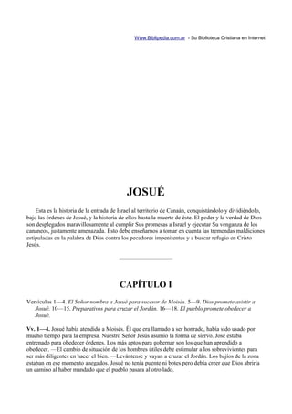 Www.Biblipedia.com.ar - Su Biblioteca Cristiana en Internet




                                           JOSUÉ
    Esta es la historia de la entrada de Israel al territorio de Canaán, conquistándolo y dividiéndolo,
bajo las órdenes de Josué, y la historia de ellos hasta la muerte de éste. El poder y la verdad de Dios
son desplegados maravillosamente al cumplir Sus promesas a Israel y ejecutar Su venganza de los
cananeos, justamente amenazada. Esto debe enseñarnos a tomar en cuenta las tremendas maldiciones
estipuladas en la palabra de Dios contra los pecadores impenitentes y a buscar refugio en Cristo
Jesús.

                                        —————————



                                        CAPÍTULO I
Versículos 1—4. El Señor nombra a Josué para sucesor de Moisés. 5—9. Dios promete asistir a
   Josué. 10—15. Preparativos para cruzar el Jordán. 16—18. El pueblo promete obedecer a
   Josué.

Vv. 1—4. Josué había atendido a Moisés. Él que era llamado a ser honrado, había sido usado por
mucho tiempo para la empresa. Nuestro Señor Jesús asumió la forma de siervo. José estaba
entrenado para obedecer órdenes. Los más aptos para gobernar son los que han aprendido a
obedecer. —El cambio de situación de los hombres útiles debe estimular a los sobrevivientes para
ser más diligentes en hacer el bien. —Levántense y vayan a cruzar el Jordán. Los bajíos de la zona
estaban en ese momento anegados. Josué no tenía puente ni botes pero debía creer que Dios abriría
un camino al haber mandado que el pueblo pasara al otro lado.
 