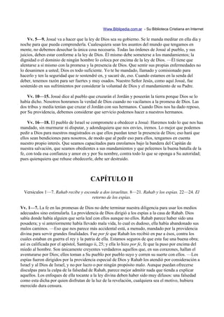 Www.Biblipedia.com.ar - Su Biblioteca Cristiana en Internet

    Vv. 5—9. Josué va a hacer que la ley de Dios sea su gobierno. Se le manda meditar en ella día y
noche para que pueda comprenderla. Cualesquiera sean los asuntos del mundo que tengamos en
mente, no debemos desechar la única cosa necesaria. Todas las órdenes de Josué al pueblo, y sus
juicios, deben estar conforme a la ley de Dios. Él mismo debe someterse a los mandamientos; la
dignidad o el dominio de ningún hombre lo coloca por encima de la ley de Dios. —Él tiene que
alentarse a sí mismo con la promesa y la presencia de Dios. Que sentir sus propias enfermedades no
lo desanimen a usted; Dios es todo suficiente. Yo te he mandado, llamado y comisionado para
hacerlo y ten la seguridad que te sostendré en, y sacaré de, eso. Cuando estamos en la senda del
deber, tenemos razón para ser fuertes y muy osados. Nuestro Señor Jesús, como aquí Josué, fue
sostenido en sus sufrimientos por considerar la voluntad de Dios y el mandamiento de su Padre.

    Vv. 10—15. Josué dice al pueblo que cruzarán el Jordán y poseerán la tierra porque Dios se lo
había dicho. Nosotros honramos la verdad de Dios cuando no vacilamos a la promesa de Dios. Las
dos tribus y media tenían que cruzar el Jordán con sus hermanos. Cuando Dios nos ha dado reposo,
por Su providencia, debemos considerar que servicio podemos hacer a nuestros hermanos.

    Vv. 16—18. El pueblo de Israel se compromete a obedecer a Josué: Haremos todo lo que nos has
mandado, sin murmurar ni disputar, y adondequiera que nos envíes, iremos. Lo mejor que podemos
pedir a Dios para nuestros magistrados es que ellos puedan tener la presencia de Dios; eso hará que
ellos sean bendiciones para nosotros, de modo que al pedir eso para ellos, tengamos en cuenta
nuestro propio interés. Que seamos capacitados para enrolarnos bajo la bandera del Capitán de
nuestra salvación, que seamos obedientes a sus mandamientos y que peleemos la buena batalla de la
fe, con toda esa confianza y amor en y por Su nombre, contra todo lo que se oponga a Su autoridad;
pues quienquiera que rehuse obedecerle, debe ser destruido.



                                        CAPÍTULO II
  Versículos 1—7. Rahab recibe y esconde a dos israelitas. 8—21. Rahab y los espías. 22—24. El
                                     retorno de los espías.

Vv. 1—7. La fe en las promesas de Dios no debe terminar nuestra diligencia para usar los medios
adecuados sino estimularla. La providencia de Dios dirigió a los espías a la casa de Rahab. Dios
sabía donde había alguien que sería leal con ellos aunque no ellos. Rahab parece haber sido una
posadera; y si anteriormente había llevado mala vida, lo cual es dudoso, ella había abandonado sus
malos caminos. —Eso que nos parece más accidental está, a menudo, mandado por la providencia
divina para servir grandes finalidades. Fue por fe que Rahab los recibió en paz a ésos, contra los
cuales estaban en guerra el rey y la patria de ella. Estamos seguros de que esta fue una buena obra;
así es calificada por el apóstol, Santiago ii, 25; y ella lo hizo por fe, fe que la puso por encima del
miedo al hombre. Son únicamente creyentes verdaderos aquellos que, en sus corazones, hallan el
aventurarse por Dios; ellos toman a Su pueblo por pueblo suyo y corren su suerte con ellos. —Los
espías fueron dirigidos por la providencia especial de Dios y Rahab los atendió por consideración a
Israel y al Dios de Israel, y no por lucro o por ningún propósito malo. Aunque puedan ofrecerse
disculpas para la culpa de la falsedad de Rahab, parece mejor admitir nada que tienda a explicar
aquellos. Los enfoques de ella tocante a la ley divina deben haber sido muy difusos: una falsedad
como esta dicha por quien disfrutan de la luz de la revelación, cualquiera sea el motivo, hubiera
merecido dura censura.
 