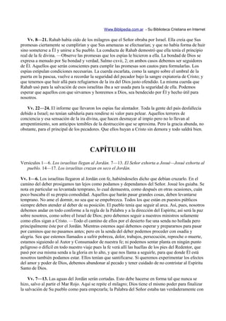 Www.Biblipedia.com.ar - Su Biblioteca Cristiana en Internet

    Vv. 8—21. Rahab había oído de los milagros que el Señor obraba por Israel. Ella creía que Sus
promesas ciertamente se cumplirían y que Sus amenazas se efectuarían; y que no había forma de huir
sino someterse a Él y unirse a Su pueblo. La conducta de Rahab demostró que ella tenía el principio
real de la fe divina. —Observe las promesas que los espías le hicieron a ella. La bondad de Dios se
expresa a menudo por Su bondad y verdad, Salmo cxvii, 2; en ambos casos debemos ser seguidores
de Él. Aquellos que serán conscientes para cumplir las promesas son cautos para formularlas. Los
espías estipulan condiciones necesarias. La cuerda escarlata, como la sangre sobre el umbral de la
puerta en la pascua, vuelve a recordar la seguridad del pecador bajo la sangre expiatoria de Cristo; y
que tenemos que huir allá para refugiarnos de la ira del Dios justo ofendido. La misma cuerda que
Rahab usó para la salvación de esos israelitas iba a ser usada para la seguridad de ella. Podemos
esperar que aquellos con que sirvamos y honremos a Dios, sea bendecido por Él y hecho útil para
nosotros.

    Vv. 22—24. El informe que llevaron los espías fue alentador. Toda la gente del país desfallecía
debido a Israel; no tenían sabiduría para rendirse ni valor para pelear. Aquellos terrores de
conciencia y esa sensación de la ira divina, que hacen desmayar al impío pero no lo llevan al
arrepentimiento, son anticipos temibles de la destrucción que se aproxima. Pero la gracia abunda, no
obstante, para el principal de los pecadores. Que ellos huyan a Cristo sin demora y todo saldrá bien.



                                       CAPÍTULO III
Versículos 1—6. Los israelitas llegan al Jordán. 7—13. El Señor exhorta a Josué—Josué exhorta al
   pueblo. 14—17. Los israelitas cruzan en seco el Jordán.

Vv. 1—6. Los israelitas llegaron al Jordán con fe, habiéndoseles dicho que debían cruzarlo. En el
camino del deber prosigamos tan lejos como podamos y dependamos del Señor. Josué los guiaba. Se
nota en particular su levantada temprano, lo cual demuestra, como después en otras ocasiones, cuán
poco buscaba él su propia comodidad. Aquellos que harán pasar grandes cosas, deben levantarse
temprano. No ame el dormir, no sea que se empobrezca. Todos los que están en puestos públicos
siempre deben atender al deber de su posición. El pueblo tenía que seguir al arca. Así, pues, nosotros
debemos andar en todo conforme a la regla de la Palabra y a la dirección del Espíritu; así será la paz
sobre nosotros, como sobre el Israel de Dios; pero debemos seguir a nuestros ministros solamente
como ellos sigan a Cristo. —Todo el camino de ellos por el desierto fue una senda no hollada pero
principalmente éste por el Jordán. Mientras estemos aquí debemos esperar y prepararnos para pasar
por caminos que no pasamos antes; pero en la senda del deber podemos proceder con osadía y
alegría. Sea que estemos llamados a sufrir pobreza, dolor, trabajos, persecución, reproche o muerte,
estamos siguiendo al Autor y Consumador de nuestra fe; ni podemos sentar planta en ningún punto
peligroso o difícil en todo nuestro viaje pues la fe verá allí las huellas de los pies del Redentor, que
pasó por esa misma senda a la gloria en lo alto, y que nos llama a seguirle, para que donde Él está
nosotros también podamos estar. Ellos tenían que santificarse. Si queremos experimentar los efectos
del amor y poder de Dios, debemos abandonar al pecado y tener cuidado de no contristar al Espíritu
Santo de Dios.

    Vv. 7—13. Las aguas del Jordán serán cortadas. Esto debe hacerse en forma tal que nunca se
hizo, salvo al partir el Mar Rojo. Aquí se repite el milagro; Dios tiene el mismo poder para finalizar
la salvación de Su pueblo como para empezarla; la Palabra del Señor estaba tan verdaderamente con
 
