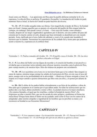 Www.Biblipedia.com.ar - Su Biblioteca Cristiana en Internet

Josué como con Moisés. —Las apariciones de Dios para Su pueblo debieran estimular la fe y la
esperanza. La obra de Dios es perfecta, Él guardará a Su pueblo. La inundación del Jordán no pudo
mantener fuera a Israel, la fuerza de Canaán no pudo hacerlos devolverse.

    Vv. 14—17. El Jordán anegaba todas sus riberas. Esto magnificaba el poder de Dios y Su bondad
para con Israel. Aunque aquellos que se oponen a la salvación del pueblo de Dios tengan todas las
ventajas, sin embargo, Dios puede vencer y lo hará. —Este cruce del Jordán, como entrada a
Canaán, después de sus largos vagabundeos agotadores por el desierto, son una sombra del paso del
creyente por la muerte camino al cielo, después que haya terminado su deambular por este mundo
pecador. Jesús, tipificado por el arca, había ido adelante y cruzó el río cuando más inundaba el
territorio que lo rodeaba. Atesoremos las experiencias de Su cuidado fiel y tierno para que podamos
asistir a nuestra fe y esperanza en el conflicto final.



                                      CAPÍTULO IV
Versículos 1—9. Piedras tomadas del Jordán. 10—19. El pueblo cruza el Jordán. 20—24. Las doce
                                 piedras colocadas en Gilgal.

Vv. 1—9. Las obras del Señor son tan dignas de recordar y el corazón del hombre es tan proclive a
olvidarlas que se necesitan varios métodos para refrescar nuestros recuerdos, para la gloria de Dios,
para ventaja nuestra y de nuestros hijos. Dios dio órdenes de preparar este recordatorio.

    Vv. 10—19. Los sacerdotes con el arca no se movieron hasta que se les ordenó. Que ninguno se
canse de esperar, mientras tenga consigo las señales de la presencia de Dios, en este caso el arca del
pacto, aunque esté en las profundidades de la adversidad. —Obsérvese el honor otorgado a Josué. Se
respeta en el mejor sentido a quienes demuestran que Dios está con ellos, y lo ponen por delante de
ellos.

    vv. 20—24. Es deber de los padres hablar reiteradamente a sus hijos de las palabras y obras de
Dios para que se preparen en el camino por el que deben andar. En todas las instrucciones que los
padres den a sus hijos, deben enseñarles a temer a Dios. La piedad sincera es la mejor enseñanza.
¿No estamos llamados, al igual que los israelitas, a alabar la bondad de nuestro Dios? ¿No
erigiremos un altar a nuestro Dios, que nos ha sacado de entre peligros y problemas en forma tan
maravillosa? Porque hasta ahora el Señor nos ha ayudado, tanto como lo hizo con los santos de la
antigüedad. ¡Qué enorme estupidez e ingratitud de los hombres que no perciben su mano y no
reconocen su bondad en sus frecuentes liberaciones!



                                       CAPÍTULO V
  Versículos 1—9. Los cananeos temen—La circuncisión renovada. 10—12. Pascua en Canaán—
           Cesa el maná. 13—15. El Príncipe del ejército de Jehová se aparece a Josué.
 