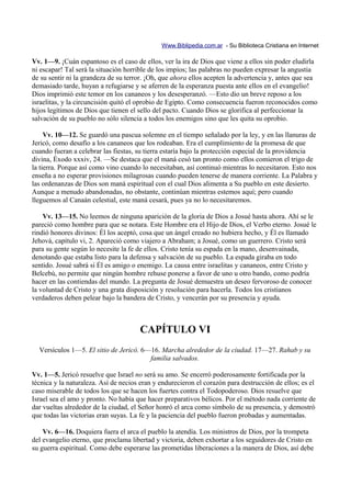Www.Biblipedia.com.ar - Su Biblioteca Cristiana en Internet

Vv. 1—9. ¡Cuán espantoso es el caso de ellos, ver la ira de Dios que viene a ellos sin poder eludirla
ni escapar! Tal será la situación horrible de los impíos; las palabras no pueden expresar la angustia
de su sentir ni la grandeza de su terror. ¡Oh, que ahora ellos acepten la advertencia y, antes que sea
demasiado tarde, huyan a refugiarse y se aferren de la esperanza puesta ante ellos en el evangelio!
Dios imprimió este temor en los cananeos y los desesperanzó. —Esto dio un breve reposo a los
israelitas, y la circuncisión quitó el oprobio de Egipto. Como consecuencia fueron reconocidos como
hijos legítimos de Dios que tienen el sello del pacto. Cuando Dios se glorifica al perfeccionar la
salvación de su pueblo no sólo silencia a todos los enemigos sino que les quita su oprobio.

     Vv. 10—12. Se guardó una pascua solemne en el tiempo señalado por la ley, y en las llanuras de
Jericó, como desafío a los cananeos que los rodeaban. Era el cumplimiento de la promesa de que
cuando fueran a celebrar las fiestas, su tierra estaría bajo la protección especial de la providencia
divina, Éxodo xxxiv, 24. —Se destaca que el maná cesó tan pronto como ellos comieron el trigo de
la tierra. Porque así como vino cuando lo necesitaban, así continuó mientras lo necesitaron. Esto nos
enseña a no esperar provisiones milagrosas cuando pueden tenerse de manera corriente. La Palabra y
las ordenanzas de Dios son maná espiritual con el cual Dios alimenta a Su pueblo en este desierto.
Aunque a menudo abandonadas, no obstante, continúan mientras estemos aquí; pero cuando
lleguemos al Canaán celestial, este maná cesará, pues ya no lo necesitaremos.

    Vv. 13—15. No leemos de ninguna aparición de la gloria de Dios a Josué hasta ahora. Ahí se le
pareció como hombre para que se notara. Este Hombre era el Hijo de Dios, el Verbo eterno. Josué le
rindió honores divinos: Él los aceptó, cosa que un ángel creado no hubiera hecho, y Él es llamado
Jehová, capítulo vi, 2. Apareció como viajero a Abraham; a Josué, como un guerrero. Cristo será
para su gente según lo necesite la fe de ellos. Cristo tenía su espada en la mano, desenvainada,
denotando que estaba listo para la defensa y salvación de su pueblo. La espada giraba en todo
sentido. Josué sabrá si Él es amigo o enemigo. La causa entre israelitas y cananeos, entre Cristo y
Belcebú, no permite que ningún hombre rehuse ponerse a favor de uno u otro bando, como podría
hacer en las contiendas del mundo. La pregunta de Josué demuestra un deseo fervoroso de conocer
la voluntad de Cristo y una grata disposición y resolución para hacerla. Todos los cristianos
verdaderos deben pelear bajo la bandera de Cristo, y vencerán por su presencia y ayuda.



                                      CAPÍTULO VI
  Versículos 1—5. El sitio de Jericó. 6—16. Marcha alrededor de la ciudad. 17—27. Rahab y su
                                        familia salvados.

Vv. 1—5. Jericó resuelve que Israel no será su amo. Se encerró poderosamente fortificada por la
técnica y la naturaleza. Así de necios eran y endurecieron el corazón para destrucción de ellos; es el
caso miserable de todos los que se hacen los fuertes contra el Todopoderoso. Dios resuelve que
Israel sea el amo y pronto. No había que hacer preparativos bélicos. Por el método nada corriente de
dar vueltas alrededor de la ciudad, el Señor honró el arca como símbolo de su presencia, y demostró
que todas las victorias eran suyas. La fe y la paciencia del pueblo fueron probadas y aumentadas.

    Vv. 6—16. Doquiera fuera el arca el pueblo la atendía. Los ministros de Dios, por la trompeta
del evangelio eterno, que proclama libertad y victoria, deben exhortar a los seguidores de Cristo en
su guerra espiritual. Como debe esperarse las prometidas liberaciones a la manera de Dios, así debe
 