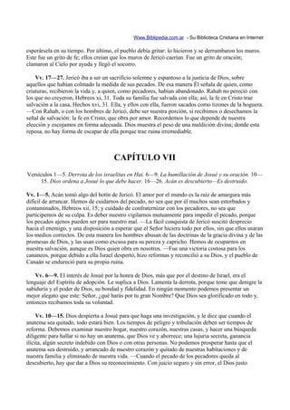 Www.Biblipedia.com.ar - Su Biblioteca Cristiana en Internet

esperársela en su tiempo. Por último, el pueblo debía gritar: lo hicieron y se derrumbaron los muros.
Este fue un grito de fe; ellos creían que los muros de Jericó caerían. Fue un grito de oración;
clamaron al Cielo por ayuda y llegó el socorro.

    Vv. 17—27. Jericó iba a ser un sacrificio solemne y espantoso a la justicia de Dios, sobre
aquellos que habían colmado la medida de sus pecados. De esa manera Él señala de quien, como
criaturas, recibieron la vida y, a quien, como pecadores, habían abandonado. Rahab no pereció con
los que no creyeron, Hebreos xi, 31. Toda su familia fue salvada con ella; así, la fe en Cristo trae
salvación a la casa, Hechos xvi, 31. Ella, y ellos con ella, fueron sacados como tizones de la hoguera.
—Con Rahab, o con los hombres de Jericó, debe ser nuestra porción, si recibimos o desechamos la
señal de salvación: la fe en Cristo, que obra por amor. Recordemos lo que depende de nuestra
elección y escojamos en forma adecuada. Dios muestra el peso de una maldición divina; donde esta
reposa, no hay forma de escapar de ella porque trae ruina irremediable.



                                      CAPÍTULO VII
Versículos 1—5. Derrota de los israelitas en Hai. 6—9. La humillación de Josué y su oración. 10—
      15. Dios ordena a Josué lo que debe hacer. 16—26. Acán es descubierto—Es destruido.

Vv. 1—5. Acán tomó algo del botín de Jericó. El amor por el mundo es la raíz de amargura más
difícil de arrancar. Hemos de cuidarnos del pecado, no sea que por él muchos sean estorbados y
contaminados, Hebreos xii, 15; y cuidado de confraternizar con los pecadores, no sea que
participemos de su culpa. Es deber nuestro vigilarnos mutuamente para impedir el pecado, porque
los pecados ajenos pueden ser para nuestro mal. —La fácil conquista de Jericó suscitó desprecio
hacia el enemigo, y una disposición a esperar que el Señor hiciera todo por ellos, sin que ellos usaran
los medios correctos. De esta manera los hombres abusan de las doctrinas de la gracia divina y de las
promesas de Dios, y las usan como excusa para su pereza y capricho. Hemos de ocuparnos en
nuestra salvación, aunque es Dios quien obra en nosotros. —Fue una victoria costosa para los
cananeos, porque debido a ella Israel despertó, hizo reformas y reconcilió a su Dios, y el pueblo de
Canaán se endureció para su propia ruina.

    Vv. 6—9. El interés de Josué por la honra de Dios, más que por el destino de Israel, era el
lenguaje del Espíritu de adopción. Le suplica a Dios. Lamenta la derrota, porque teme que denigre la
sabiduría y el poder de Dios, su bondad y fidelidad. En ningún momento podemos presentar un
mejor alegato que este: Señor, ¿qué harás por tu gran Nombre? Que Dios sea glorificado en todo y,
entonces recibamos toda su voluntad.

     Vv. 10—15. Dios despierta a Josué para que haga una investigación, y le dice que cuando el
anatema sea quitado, todo estará bien. Los tiempos de peligro y tribulación deben ser tiempos de
reforma. Debemos examinar nuestro hogar, nuestro corazón, nuestras casas, y hacer una búsqueda
diligente para hallar si no hay un anatema, que Dios ve y aborrece; una lujuria secreta, ganancia
ilícita, algún secreto indebido con Dios o con otras personas. No podemos prosperar hasta que el
anatema sea destruido, y arrancado de nuestro corazón y quitado de nuestras habitaciones y de
nuestra familia y eliminado de nuestra vida. —Cuando el pecado de los pecadores queda al
descubierto, hay que dar a Dios su reconocimiento. Con juicio seguro y sin error, el Dios justo
 