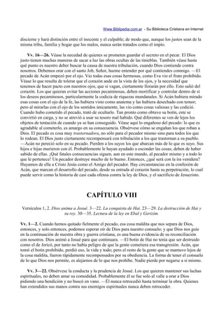 Www.Biblipedia.com.ar - Su Biblioteca Cristiana en Internet

discierne y hará distinción entre el inocente y el culpable; de modo que, aunque los justos sean de la
misma tribu, familia y hogar que los malos, nunca serán tratados como el impío.

    Vv. 16—26. Véase la necedad de quienes se prometen guardar el secreto en el pecar. El Dios
justo tienen muchas maneras de sacar a luz las obras ocultas de las tinieblas. También véase hasta
qué punto es nuestro deber buscar la causa de nuestra tribulación, cuando Dios contiende contra
nosotros. Debemos orar con el santo Job, Señor, hazme entender por qué contiendes conmigo. —El
pecado de Acán empezó por el ojo. Vio todas esas cosas hermosas, como Eva vio el fruto prohibido.
Véase lo que resulta de tolerar que el corazón ande en la vista de los ojos, y la necesidad que
tenemos de hacer pacto con nuestros ojos, que si vagan, ciertamente llorarán por ello. Esto salió del
corazón. Los que quieran evitar las acciones pecaminosas, deben mortificar y controlar dentro de sí
los deseos pecaminosos, particularmente la codicia de riquezas mundanales. Si Acán hubiera mirado
esas cosas con el ojo de la fe, las hubiera visto como anatema y las hubiera desechado con temor;
pero al mirarlas con el ojo de los sentidos únicamente, las vio como cosas valiosas y las codició.
Cuando hubo cometido el pecado, trató de ocultarlo. Tan pronto como obtuvo su botín, este se
convirtió en carga, y no se atrevió a usar su tesoro mal habido. Qué diferentes se ven de lejos los
objetos de tentación de cuando ya se han conseguido. Véase aquí lo engañoso del pecado: lo que es
agradable al cometerlo, es amargo en su consecuencia. Obsérvese cómo se engañan los que roban a
Dios. El pecado es cosa muy trastornadora, no sólo para el pecador mismo sino para todos los que
lo rodean. El Dios justo ciertamente recompensará con tribulación a los que trastornan a su pueblo.
—Acán no pereció solo en su pecado. Pierden a los suyos los que abarcan más de lo que es suyo. Sus
hijos e hijas murieron con él. Probablemente le hayan ayudado a esconder las cosas; deben de haber
sabido de ellas. ¡Qué fatales consecuencias siguen, aun en este mundo, al pecador mismo y a todo lo
que le pertenece! Un pecador destruye mucho de lo bueno. Entonces, ¿qué será con la ira venidera?
Huyamos de ella a Cristo Jesús como el Amigo del pecador. Hay circunstancias en la confesión de
Acán, que marcan el desarrollo del pecado, desde su entrada al corazón hasta su perpetración, lo cual
puede servir como la historia de casi cada ofensa contra la ley de Dios, y el sacrificio de Jesucristo.



                                     CAPÍTULO VIII
Versículos 1, 2. Dios anima a Josué. 3—22. La conquista de Hai. 23—29. La destrucción de Hai y
                       su rey. 30—35. Lectura de la ley en Ebal y Gerizim.

Vv. 1—2. Cuando hemos quitado fielmente el pecado, esa cosa maldita que nos separa de Dios,
entonces, y solo entonces, podemos esperar oír de Dios para nuestro consuelo; y que Dios nos guíe
en la continuación de nuestra obra y guerra cristiana, es una buena evidencia de su reconciliación
con nosotros. Dios animó a Josué para que continuara. —El botín de Hai no tenía que ser destruido
como el de Jericó, por tanto no había peligro de que la gente cometiera esa transgresión. Acán, que
tomó el botín prohibido, perdió eso, la vida y todo; pero el resto de la gente que se mantuvo lejos de
la cosa maldita, fueron rápidamente recompensados por su obediencia. La forma de tener el consuelo
de lo que Dios nos permite, es alejarnos de lo que nos prohíbe. Nadie pierde por negarse a sí mismo.

    Vv. 3—22. Obsérvese la conducta y la prudencia de Josué. Los que quieren mantener sus luchas
espirituales, no deben amar su comodidad. Probablemente él se fue solo al valle a orar a Dios
pidiendo una bendición y no buscó en vano. —Él nunca retrocedió hasta terminar la obra. Quienes
han extendidos sus manos contra sus enemigos espirituales nunca deben retroceder.
 