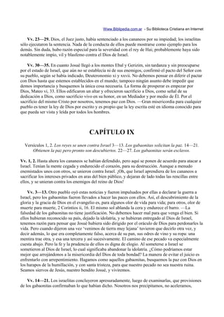 Www.Biblipedia.com.ar - Su Biblioteca Cristiana en Internet

    Vv. 23—29. Dios, el Juez justo, había sentenciado a los cananeos por su impiedad; los israelitas
sólo ejecutaron la sentencia. Nada de la conducta de ellos puede mostrarse como ejemplo para los
demás. Sin duda, hubo razón especial para la severidad con el rey de Hai; probablemente haya sido
notablemente impío, vil y blasfemo contra el Dios de Israel.

    Vv. 30—35. En cuanto Josué llegó a los montes Ebal y Gerizim, sin tardanza y sin preocuparse
por el estado de Israel, que aún no se establecía ni de sus enemigos, confirmó el pacto del Señor con
su pueblo, según se había indicado, Deuteronomio xi y xxvii. No debemos pensar en diferir el pactar
con Dios hasta que estemos establecidos en el mundo; tampoco ningún asunto debe impedir que
demos importancia y busquemos la única cosa necesaria. La forma de prosperar es empezar por
Dios, Mateo vi, 33. Ellos edificaron un altar y ofrecieron sacrificio a Dios, como señal de su
dedicación a Dios, como sacrificio vivo en su honor, en un Mediador y por medio de Él. Por el
sacrificio del mismo Cristo por nosotros, tenemos paz con Dios. —Gran misericordia para cualquier
pueblo es tener la ley de Dios por escrito y es propio que la ley escrita esté en idioma conocido para
que pueda ser vista y leída por todos los hombres.



                                       CAPÍTULO IX
  Versículos 1, 2. Los reyes se unen contra Israel 3—13. Los gabaonitas solicitan la paz. 14—21.
      Obtienen la paz pero pronto son descubiertos. 22—27. Los gabaonitas serán esclavos.

Vv. 1, 2. Hasta ahora los cananeos se habían defendido, pero aquí se ponen de acuerdo para atacar a
Israel. Tenían la mente cegada y endurecido el corazón, para su destrucción. Aunque a menudo
enemistados unos con otros, se unieron contra Israel. ¡Oh, que Israel aprendiera de los cananeos a
sacrificar los intereses privados en aras del bien público, y dejaran de lado todas las rencillas entre
ellos, y se unieran contra los enemigos del reino de Dios!

    Vv. 3—13. Otro pueblo oyó estas noticias y fueron impulsados por ellas a declarar la guerra a
Israel, pero los gabaonitas fueron llevados a hacer las paces con ellos. Así, el descubrimiento de la
gloria y la gracia de Dios en el evangelio es, para algunos olor de vida para vida; para otros, olor de
muerte para muerte, 2 Corintios ii, 16. El mismo sol ablanda la cera y endurece el barro. —La
falsedad de los gabaonitas no tiene justificación. No debemos hacer mal para que venga el bien. Si
ellos hubieran reconocido su país, dejado la idolatría, y se hubieran entregado al Dios de Israel,
tenemos razón para pensar que Josué hubiera sido dirigido por el oráculo de Dios para perdonarles la
vida. Pero cuando dijeron una vez ‘venimos de tierra muy lejana’ tuvieron que decirlo otra vez, y
decir además, lo que era completamente falso, acerca de su pan, sus odres de vino y su ropa: una
mentira trae otra, y esa una tercera y así sucesivamente. El camino de ese pecado va especialmente
cuesta abajo. Pero la fe y la prudencia de ellos es digna de elogio. Al someterse a Israel se
sometieron al Dios de Israel, lo cual significaba abandonar la idolatría. ¿Cómo podríamos estar
mejor que arrojándonos a la misericordia del Dios de toda bondad? La manera de evitar el juicio es
enfrentarlo con arrepentimiento. Hagamos como aquellos gabaonitas, busquemos la paz con Dios en
los harapos de la humillación, y con santa tristeza, para que nuestro pecado no sea nuestra ruina.
Seamos siervos de Jesús, nuestro bendito Josué, y viviremos.

    Vv. 14—21. Los israelitas concluyeron apresuradamente, luego de examinarlas, que provisiones
de los gabaonitas confirmaban lo que habían dicho. Nosotros nos precipitamos, no aceleramos,
 
