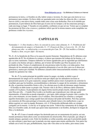 Www.Biblipedia.com.ar - Su Biblioteca Cristiana en Internet

permanezca la tierra, y el hombre en ella, habrá verano e invierno. Es claro que esta tierra no va a
permanecer para siempre. En breve debe ser quemada junto con todas las obras de ella; y veremos
nuevos cielos y una nueva tierra, cuando todas estas cosas sean deshechas. Pero en la medida que
permanecen, la providencia de Dios hará que el curso de los tiempos y de las estaciones prosiga y
cada una tenga su lugar. Y basados en esta palabra, confiamos en que así sea. Vemos que se cumplen
las promesas de Dios a las criaturas y podemos inferir que de la misma manera serán cumplidas sus
promesas a todos los creyentes.



                                      CAPÍTULO IX
Versículos 1—3. Dios bendice a Noé y le concede la carne como alimento. 4—7. Prohibición del
   derramamiento de sangre y el homicidio. 8—17. El pacto de Dios y el arco iris. 18—23. Noé
   planta una viña—se emborracha y es escarnecido por Cam. 24—29. Noé maldice a Canáan,
   bendice a Sem, ora por Jafet—Su muerte.

Vv. 1—3. La bendición de Dios es la causa de nuestro bienestar. Dependemos de Él, debemos estar
agradecidos de Él. No olvidemos la ventaja y el placer que tenemos del trabajo de las bestias, y el
que su carne suministra. Tampoco debemos ser menos agradecidos por la seguridad que disfrutamos
en cuanto a las bestias salvajes y dañinas, por el temor del hombre que Dios ha puesto en lo
profundo de ellas. Vemos el cumplimiento de esta promesa todos los días y en todas partes. Este
obsequio de los animales para comida garantiza plenamente el uso de ellos, pero no el abuso por
glotonería y menos por crueldad. No debemos causarle dolor innecesariamente mientras vivan, ni
cuando les quitamos las vidas.

    Vv. 4—7. La razón principal de prohibir comer la sangre, sin duda, se debió a que el
derramamiento de sangre en los sacrificios tenía por objeto que los adoradores tuvieran su
pensamiento puesto en la gran expiación; aunque también parece tener el propósito de controlar la
crueldad, para que los hombres, acostumbrándose a derramar la sangre de los animales y alimentarse
de ella, se pusieran insensibles frente a ello y les afectara poco la idea de derramar sangre humana.
—El hombre no debe tomar su propia vida. Nuestra vida es de Dios y debemos darla solamente
cuando a Él le plazca. Si precipitamos de alguna forma nuestra propia muerte, debemos responder
ante Dios por ello. —Cuando Dios le pide a un hombre que responda por una vida que quitó
injustamente, el homicida no puede responder y, por tanto, debe entregar la propia vida a cambio. En
uno u otro momento, en este mundo o en el venidero, Dios descubrirá los crímenes y castigará
aquellos homicidios cuyo castigo quedó fuera del alcance del poder del hombre. Pero hay quienes
son ministros de Dios para proteger al inocente, para infundir temor a los malhechores y que no
deben esgrimir en vano la espada, Romanos, xiii, 4. El homicidio deliberado debe ser siempre
castigado con la muerte. A esta ley se le agrega una razón. Todavía hay remanentes de la imagen de
Dios en el hombre caído, de modo que quien mata injustamente a un hombre, desfigura la imagen de
Dios y lo deshonra.

    Vv. 8—17. Como el mundo antiguo fue destruido para ser un monumento de justicia, así este
mundo permanece hasta ahora como un monumento de misericordia. Pero el pecado, que ahogó al
mundo antiguo, quemará a este. Entre los hombres se sellan acuerdos, para que lo prometido pueda
ser más solemne y para hacer que lo pactado sea más seguro para mutua satisfacción. Este pacto fue
sellado con el arco iris que, probablemente, haya sido visto antes en las nubes, pero nunca como
 