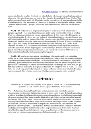 Www.Biblipedia.com.ar - Su Biblioteca Cristiana en Internet

astronomía. Para los israelitas el sol salía por sobre Gabaón, y la luna, por sobre el valle de Ajalón, y
el curso de ellos pareció detenerse por todo un día. ¿Hay algo demasiado difícil para el Señor? Esta
es la respuesta suficiente a diez mil dificultades, que los contradictores de toda época han esgrimido
contra la verdad de Dios revelada en su Palabra escrita. Por esto se proclama a las naciones vecinas:
“Mira las obras de Jehová”, y digan, ¿qué nación grande hay que tenga a Dios tan cercano, como
Israel?

    Vv. 15—27. Nadie movió su lengua contra ninguno de los hijos de Israel. Esto muestra su
perfecta seguridad. —Los reyes fueron llamados a rendir cuenta como rebeldes contra el Israel de
Dios. Los refugios de mentiras solo pueden asegurar el juicio de Dios contra ellos. Dios castigó la
abominable iniquidad de estos reyes, cuya medida de iniquidad estaba ahora completa. Por este acto
público de justicia, hecho en los cabecillas de los cananeos en pecado, Él hizo que su pueblo tuviera
mayor terror y odio al pecado de las naciones que Dios expulsaba de delante de ellos. —Aquí hay un
tipo y figura de la victoria de Cristo sobre las potestades de las tinieblas y de la victoria de los
creyentes por medio de Él. No debemos satisfacernos con alguna victoria importante en nuestros
conflictos espirituales. Hemos de perseguir a nuestros enemigos dispersos, buscando los restos de
pecado a medida que surjan en nuestro corazón, y, así, proseguir la conquista. Al hacerlo así, el
Señor permitirá que haya luz hasta que se complete la guerra.

    Vv. 28—43. Josué se apresuró a tomar esas ciudades. Nótese qué grande es la cantidad de
trabajo que se puede hacer en poco tiempo, si somos diligentes y mejoramos nuestras oportunidades.
Aquí Dios demuestra su odio de la idolatría y otras abominaciones de las cuales eran culpables los
cananeos y, por la enormidad de la destrucción que cayó sobre ellos nos enseña cuán grande fue la
provocación. También aquí se tipifica la destrucción de todos los enemigos del Señor Jesús, los que,
habiendo desdeñado las riquezas de su gracia, deben sentir por siempre el peso de su ira. —El Señor
luchó por Israel. No podrían haber obtenido la victoria si Dios no hubiera dado la batalla. Nosotros
vencemos cuando Dios pelea por nosotros; si Él está por nosotros, ¿quién contra nosotros?



                                       CAPÍTULO XI
   Versículos 1—9. Diversos reyes vencidos en las aguas de Merom. 10—14. Hazor es tomada y
              quemada. 15—23. Dominio de todo el país—Exterminio de los anaceos.

Vv. 1—9. Las maravillas que Dios obró para los israelitas eran para estimularlos a actuar
vigorosamente por sí mismos. De la misma manera, la guerra contra el reino de Satanás que se lleva
a cabo en la predicación del evangelio, primero progresó por milagros; pero habiéndose demostrado
plenamente que es de Dios, ahora se nos ha dejado a la gracia divina en el uso habitual de la espada
del Espíritu. Dios alentó a Josué. Los nuevos peligros y dificultades hacen que sea necesario buscar
nuevo apoyo de la Palabra de Dios, la que tenemos cerca de nosotros para usarla en todo momento
de necesidad. Dios nos da tribulaciones en proporción a nuestra fuerzas, y nos da fuerzas en
proporción a nuestras pruebas. —La obediencia de Josué al destruir caballos y carruajes, demuestra
su abnegación al cumplir el mandamiento de Dios. La posesión de cosas de las cuales el corazón
carnal tiende a depender, es dañina para la vida de fe, y el caminar con Dios; en consecuencia, es
mejor estar sin ventajas mundanales que tener el alma amenazada por ellas.
 