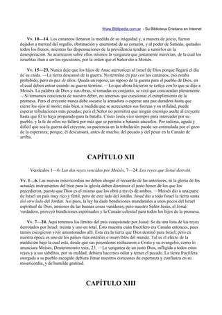 Www.Biblipedia.com.ar - Su Biblioteca Cristiana en Internet

    Vv. 10—14. Los cananeos llenaron la medida de su iniquidad y, a manera de juicio, fueron
dejados a merced del orgullo, obstinación y enemistad de su corazón, y al poder de Satanás, quitados
todos los frenos, mientras las dispensaciones de la providencia tendían a sumirlos en la
desesperación. Se acarrearon sobre ellos mismos la venganza que justamente merecían, de la cual los
israelitas iban a ser los ejecutores, por la orden que el Señor dio a Moisés.

    Vv. 15—23. Nunca deje que los hijos de Anac aterroricen al Israel de Dios porque llegará el día
de su caída. —La tierra descansó de la guerra. No terminó en paz con los cananeos, eso estaba
prohibido, pero en paz de ellos. Queda un reposo, un reposo de la guerra para el pueblo de Dios, en
el cual deben entrar cuando su guerra termine. —Lo que ahora hicieron se coteja con lo que se dijo a
Moisés. La palabra de Dios y sus obras, si tomadas en conjunto, se verá que concuerdan plenamente.
—Si tomamos conciencia de nuestro deber, no tenemos que cuestionar el cumplimiento de la
promesa. Pero el creyente nunca debe sacarse la armadura o esperar una paz duradera hasta que
cierre los ojos al morir; más bien, a medida que se acrecienten sus fuerzas y su utilidad, puede
esperar tribulaciones más pesadas; pero el Señor no permitirá que ningún enemigo asalte al creyente
hasta que Él lo haya preparado para la batalla. Cristo Jesús vive siempre para interceder por su
pueblo, y la fe de ellos no fallará por más que se permita a Satanás atacarlos. Por tediosa, aguda y
difícil que sea la guerra del creyente, su paciencia en la tribulación puede ser estimulada por el gozo
de la esperanza; porque, él descansará, antes de mucho, del pecado y del pesar en la Canaán de
arriba.



                                       CAPÍTULO XII
     Versículos 1—6. Los dos reyes vencidos por Moisés. 7—24. Los reyes que Josué derrotó.

Vv. 1—6. Las nuevas misericordias no deben ahogar el recuerdo de las anteriores, ni la gloria de los
actuales instrumentos del bien para la iglesia deben disminuir el justo honor de los que los
precedieron, puesto que Dios es el mismo que los obró a través de ambos. —Moisés dio a una parte
de Israel un país muy rico y fértil, pero de este lado del Jordán. Josué dio a todo Israel la tierra santa
del otro lado del Jordán. Así pues, la ley ha dado bendiciones mundanales a unos pocos del Israel
espiritual de Dios, ansiosos de las buenas cosas venideras; pero nuestro Señor Jesús, el Josué
verdadero, proveyó bendiciones espirituales y la Canaán celestial para todos los hijos de la promesa.

    Vv. 7—24. Aquí tenemos los límites del país conquistado por Josué. Se da una lista de los reyes
derrotados por Israel: treinta y uno en total. Esto muestra cuán fructífero era Canaán entonces, pues
tantos escogieron vivir amontonados allí. Esta era la tierra que Dios destinó para Israel; pero en
nuestra época es uno de los países más estériles e inservibles del mundo. Tal es el efecto de la
maldición bajo la cual está, desde que sus poseedores rechazaron a Cristo y su evangelio, como lo
anunciara Moisés, Deuteronomio xxix, 23. —La venganza de un justo Dios, infligida a todos estos
reyes y a sus súbditos, por su maldad, debiera hacernos odiar y temer el pecado. La tierra fructífera
otorgada a su pueblo escogido debiera llenar nuestros corazones de esperanza y confianza en su
misericordia, y de humilde gratitud.



                                      CAPÍTULO XIII
 