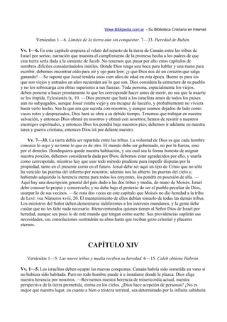 Www.Biblipedia.com.ar - Su Biblioteca Cristiana en Internet

        Versículos 1—6. Límites de la tierra aún sin conquistar. 7—33. Heredad de Rubén.

Vv. 1—6. En este capítulo empieza el relato del reparto de la tierra de Canaán entre las tribus de
Israel por sorteo, narración que muestra el cumplimiento de la promesa hecha a los padres de que
esta tierra sería dada a la simiente de Jacob. No tenemos que pasar por alto estos capítulos de
nombres difíciles considerándolos inútiles. Donde Dios tenga una boca para hablar y una mano para
escribir, debemos encontrar oído para oír y ojo para leer; ¡y que Dios nos dé un corazón que salga
ganando! —Se supone que Josué tendría unos cien años de edad en esta época. Bueno es para los
que son viejos y entrados en años recuerden así lo que son. Dios considera la estructura de su pueblo
y no los sobrecarga con obras superiores a sus fuerzas. Toda persona, especialmente los viejos,
deben ponerse a hacer prontamente lo que les corresponde hacer antes de morir, no sea que la muerte
se los impida, Eclesiastés ix, 10. —Dios promete que hará a los israelitas amos de todos los países
aún no subyugados, aunque Josué estaba viejo y era incapaz de hacerlo, y probablemente no viviera
hasta verlo hecho. Sea lo que sea que suceda con nosotros, y aunque seamos dejados de lado como
vasos rotos y despreciados, Dios hará su obra a su debido tiempo. Tenemos que trabajar en nuestra
salvación, y entonces Dios obrará en nosotros y obrará con nosotros; hemos de resistir a nuestros
enemigos espirituales, y entonces Dios los pondrá bajo nuestros pies; debemos ir adelante en nuestra
tarea y guerra cristiana, entonces Dios irá por delante nuestro.

    Vv. 7—33. La tierra debía ser repartida entre las tribus. La voluntad de Dios es que cada hombre
conozca lo suyo y no tome lo que es de otro. El mundo debe ser gobernado, no por la fuerza, sino
por el derecho. Dondequiera quede nuestra habitación, y sea cual sea la forma honesta de asignar
nuestra porción, debemos considerarla dada por Dios; debemos estar agradecidos por ello, y usarla
como corresponde, mientras hay que usar todo método prudente para impedir disputas por la
propiedad, tanto en el presente como en el futuro. Josué debe ser aquí un tipo de Cristo que no sólo
ha vencido las puertas del infierno por nosotros; además nos ha abierto las puertas del cielo y,
habiendo adquirido la herencia eterna para todos los creyentes, los pondrá en posesión de ella. —
Aquí hay una descripción general del país dado a las dos tribus y media, de mano de Moisés. Israel
debe conocer lo propio y conservarlo; y no debe bajo el pretexto de ser el pueblo peculiar de Dios,
usurpar lo de sus vecinos. —Se nota dos veces en este capítulo que Moisés no dio heredad a la tribu
de Leví: vea Números xviii, 20. El mantenimiento de ellos debían tomarlo de todas las demás tribus.
Los ministros del Señor deben demostrarse indiferentes a los intereses mundanos, y la gente debe
cuidar que no les falte nada necesario. Bienaventurados quienes tienen al Señor Dios de Israel por
heredad, aunque sea poco lo de este mundo que tengan como suerte. Sus providencias suplirán sus
necesidades, sus consolaciones sostendrán su alma hasta que reciban gozo celestial y placeres
eternos.



                                     CAPÍTULO XIV
   Versículos 1—5. Las nueve tribus y media reciben su heredad. 6—15. Caleb obtiene Hebrón.

Vv. 1—5. Los israelitas deben ocupar las nuevas conquistas. Canaán habría sido sometida en vano si
no hubiera sido habitada. Pero no todo hombre puede ir e instalarse donde le plazca. Dios elige
nuestra herencia por nosotros. —Revisemos nuestra herencia de misericordia actual, nuestra
perspectiva de la tierra prometida, eterna en los cielos. ¿Dios hace acepción de personas? ¿No es
mejor que nuestro lugar, en cuanto a bien o tristeza terrenal, sea determinado por la infinita sabiduría
 
