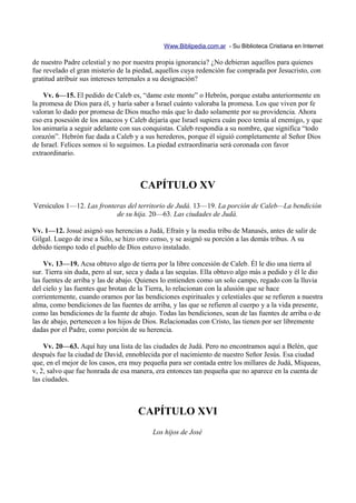 Www.Biblipedia.com.ar - Su Biblioteca Cristiana en Internet

de nuestro Padre celestial y no por nuestra propia ignorancia? ¿No debieran aquellos para quienes
fue revelado el gran misterio de la piedad, aquellos cuya redención fue comprada por Jesucristo, con
gratitud atribuir sus intereses terrenales a su designación?

    Vv. 6—15. El pedido de Caleb es, “dame este monte” o Hebrón, porque estaba anteriormente en
la promesa de Dios para él, y haría saber a Israel cuánto valoraba la promesa. Los que viven por fe
valoran lo dado por promesa de Dios mucho más que lo dado solamente por su providencia. Ahora
eso era posesión de los anaceos y Caleb dejaría que Israel supiera cuán poco temía al enemigo, y que
los animaría a seguir adelante con sus conquistas. Caleb respondía a su nombre, que significa “todo
corazón”. Hebrón fue dada a Caleb y a sus herederos, porque él siguió completamente al Señor Dios
de Israel. Felices somos si lo seguimos. La piedad extraordinaria será coronada con favor
extraordinario.



                                      CAPÍTULO XV
Versículos 1—12. Las fronteras del territorio de Judá. 13—19. La porción de Caleb—La bendición
                           de su hija. 20—63. Las ciudades de Judá.

Vv. 1—12. Josué asignó sus herencias a Judá, Efraín y la media tribu de Manasés, antes de salir de
Gilgal. Luego de irse a Silo, se hizo otro censo, y se asignó su porción a las demás tribus. A su
debido tiempo todo el pueblo de Dios estuvo instalado.

    Vv. 13—19. Acsa obtuvo algo de tierra por la libre concesión de Caleb. Él le dio una tierra al
sur. Tierra sin duda, pero al sur, seca y dada a las sequías. Ella obtuvo algo más a pedido y él le dio
las fuentes de arriba y las de abajo. Quienes lo entienden como un solo campo, regado con la lluvia
del cielo y las fuentes que brotan de la Tierra, lo relacionan con la alusión que se hace
corrientemente, cuando oramos por las bendiciones espirituales y celestiales que se refieren a nuestra
alma, como bendiciones de las fuentes de arriba, y las que se refieren al cuerpo y a la vida presente,
como las bendiciones de la fuente de abajo. Todas las bendiciones, sean de las fuentes de arriba o de
las de abajo, pertenecen a los hijos de Dios. Relacionadas con Cristo, las tienen por ser libremente
dadas por el Padre, como porción de su herencia.

    Vv. 20—63. Aquí hay una lista de las ciudades de Judá. Pero no encontramos aquí a Belén, que
después fue la ciudad de David, ennoblecida por el nacimiento de nuestro Señor Jesús. Esa ciudad
que, en el mejor de los casos, era muy pequeña para ser contada entre los millares de Judá, Miqueas,
v, 2, salvo que fue honrada de esa manera, era entonces tan pequeña que no aparece en la cuenta de
las ciudades.



                                     CAPÍTULO XVI
                                          Los hijos de José
 