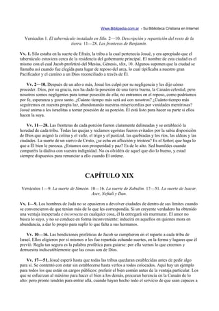 Www.Biblipedia.com.ar - Su Biblioteca Cristiana en Internet

  Versículos 1. El tabernáculo instalado en Silo. 2—10. Descripción y repartición del resto de la
                            tierra. 11—28. Las fronteras de Benjamín.

Vv. 1. Silo estaba en la suerte de Efraín, la tribu a la cual pertenecía Josué, y era apropiado que el
tabernáculo estuviera cerca de la residencia del gobernante principal. El nombre de esta ciudad es el
mismo con el cual Jacob profetizó del Mesías, Génesis, xlix, 10. Algunos suponen que la ciudad se
llamaba así cuando fue elegida para lugar de reposo del arca, lo cual tipificaba a nuestro gran
Pacificador y el camino a un Dios reconciliado a través de Él.

    Vv. 2—10. Después de un año o más, Josué los culpó por su negligencia y les dijo cómo
proceder. Dios, por su gracia, nos ha dado la posesión de una tierra buena, la Canaán celestial, pero
nosotros somos negligentes para tomar posesión de ella; no entramos en el reposo, como podríamos
por fe, esperanza y gozo santo. ¿Cuánto tiempo más será así con nosotros? ¿Cuánto tiempo más
seguiremos en nuestra propia luz, abandonando nuestras misericordias por vanidades mentirosas?
Josué anima a los israelitas a tomar posesión de su porción. Él está listo para hacer su parte si ellos
hacen la suya.

    Vv. 11—28. Las fronteras de cada porción fueron claramente delineadas y se estableció la
heredad de cada tribu. Todas las quejas y reclamos egoístas fueron evitados por la sabia disposición
de Dios que asignó la colina y el valle, el trigo y el pastizal, las quebradas y los ríos, las aldeas y las
ciudades. La suerte de un siervo de Cristo, ¿se echa en aflicción y tristeza? Es el Señor; que haga lo
que a Él bien le parezca. ¿Estamos con prosperidad y paz? Es de lo alto. Sed humildes cuando
comparéis la dádiva con vuestra indignidad. No os olvidéis de aquel que dio lo bueno, y estad
siempre dispuestos para renunciar a ello cuando Él ordene.



                                       CAPÍTULO XIX
Versículos 1—9. La suerte de Simeón. 10—16. La suerte de Zabulón. 17—51. La suerte de Isacar,
                                     Aser, Neftalí y Dan.

Vv. 1—9. Los hombres de Judá no se opusieron a devolver ciudades de dentro de sus límites cuando
se convencieron de que tenían más de lo que les correspondía. Si un creyente verdadero ha obtenido
una ventaja inesperada e incorrecta en cualquier cosa, él la entregará sin murmurar. El amor no
busca lo suyo, y no se conduce en forma inconveniente; inducirá en aquellos en quienes mora en
abundancia, a dar lo propio para suplir lo que falta a sus hermanos.

    Vv. 10—16. Las bendiciones proféticas de Jacob se cumplieron en el reparto a cada tribu de
Israel. Ellos eligieron por sí mismos o les fue repartida echando suertes, en la forma y lugares que él
previó. Regla tan segura es la palabra profética para guiarse: por ella vemos lo que creemos y
demuestra indiscutiblemente que las cosas son de Dios.

    Vv. 17—51. Josué esperó hasta que todas las tribus quedaran establecidas antes de pedir algo
para sí. Se contentó con estar sin establecerse hasta verlos a todos colocados. Aquí hay un ejemplo
para todos los que están en cargos públicos: preferir el bien común antes de la ventaja particular. Los
que se esfuerzan al máximo para hacer el bien a los demás, procuran herencia en la Canaán de lo
alto: pero pronto tendrán para entrar allá, cuando hayan hecho todo el servicio de que sean capaces a
 